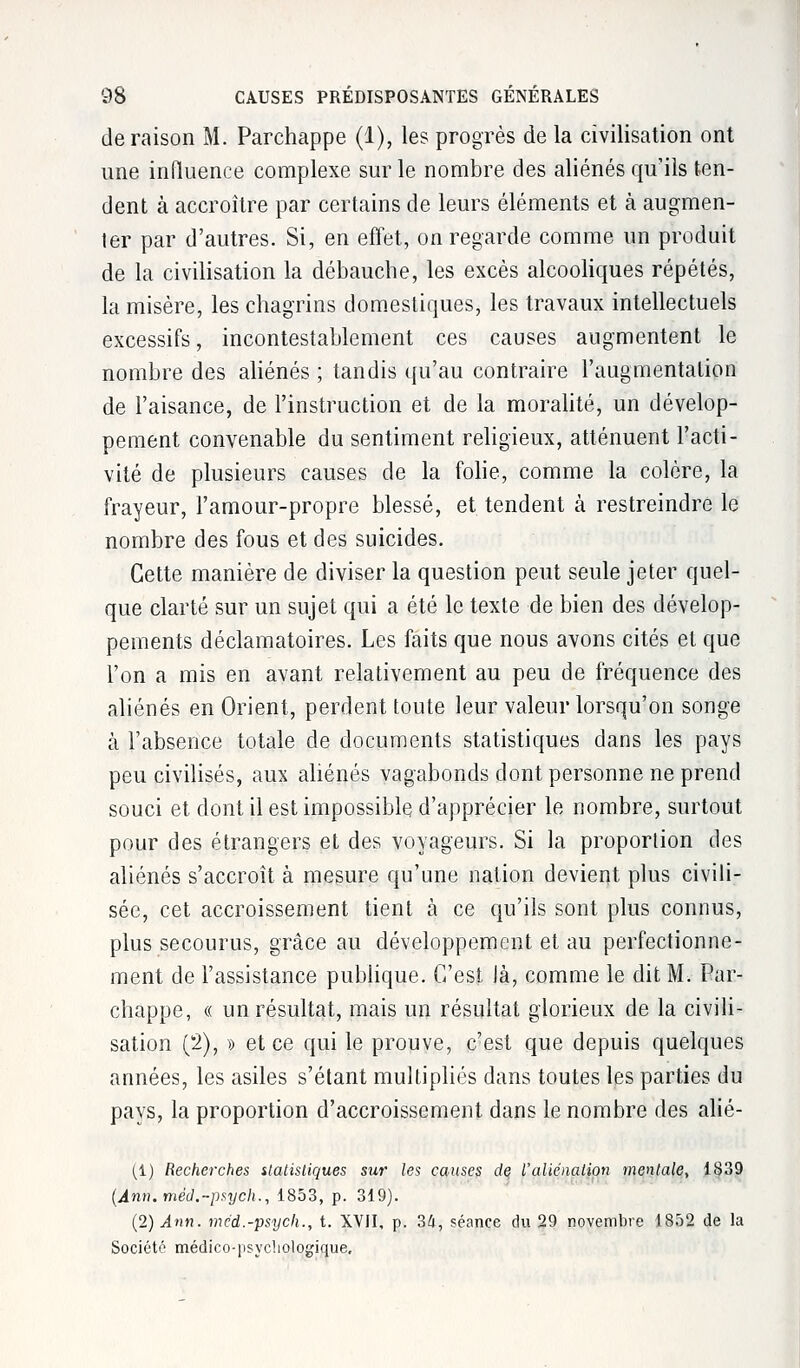 déraison M. Parchappe (1), les progrès de la civilisation ont une influence complexe sur le nombre des aliénés qu'ils ten- dent à accroître par certains de leurs éléments et à augmen- ter par d'autres. Si, en effet, on regarde comme un produit de la civilisation la débauche, les excès alcooliques répétés, la misère, les chagrins domestiques, les travaux intellectuels excessifs, incontestablement ces causes augmentent le nombre des aliénés ; tandis qu'au contraire l'augmentation de l'aisance, de l'instruction et de la moralité, un dévelop- pement convenable du sentiment religieux, atténuent l'acti- vité de plusieurs causes de la folie, comme la colère, la frayeur, l'amour-propre blessé, et tendent à restreindre le nombre des fous et des suicides. Cette manière de diviser la question peut seule jeter quel- que clarté sur un sujet qui a été le texte de bien des dévelop- pements déclamatoires. Les faits que nous avons cités et que l'on a mis en avant relativement au peu de fréquence des aliénés en Orient, perdent toute leur valeur lorsqu'on songe à l'absence totale de documents statistiques dans les pays peu civilisés, aux aliénés vagabonds dont personne ne prend souci et dont il est impossible d'apprécier le nombre, surtout pour des étrangers et des voyageurs. Si la proporlion des aliénés s'accroît à mesure qu'une nation devient plus civili- sée, cet accroissement tient à ce qu'ils sont plus connus, plus secourus, grâce au développement et au perfectionne- ment de l'assistance publique. C'est Jà, comme le dit M. Par- chappe, « un résultat, mais un résultat glorieux de la civili- sation (2), » et ce qui le prouve, c'est que depuis quelques années, les asiles s'étant multipliés dans toutes les parties du pays, la proportion d'accroissement dans le nombre des alié- (i) Recherches ilatisliques sur les causes de Valiénation mentale, 1839 (Ann.méd.-psycli., 1853, p. 319). (2) Ann. med.-psych., t. XVII, p. 34, séance du 29 novembre 1852 de la Société médico-psychologique.