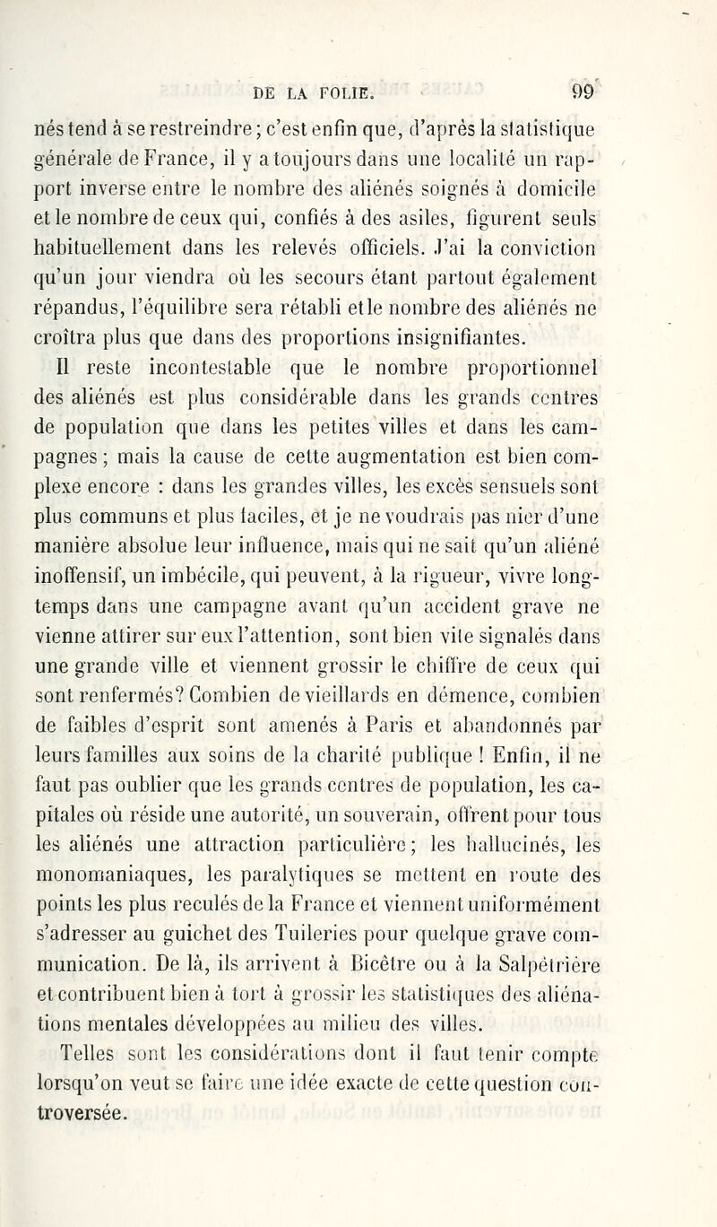 nés tend à se restreindre ; c'est enfin que, d'après la statistique générale de France, il y a toujours dans une localité un rap- port inverse entre le nombre des aliénés soignés à domicile et le nombre de ceux qui, confiés à des asiles, figurent seuls habituellement dans les relevés officiels, .l'ai la conviction qu'un jour viendra où les secours étant partout également répandus, l'équilibre sera rétabli et le nombre des aliénés ne croîtra plus que dans des proportions insignifiantes. Il reste incontestable que le nombre proportionnel des aliénés est plus considérable dans les grands centres de population que dans les petites villes et dans les cam- pagnes ; mais la cause de celte augmentation est bien com- plexe encore : dans les grandes villes, les excès sensuels sont plus communs et plus faciles, et je ne voudrais pas nier d'une manière absolue leur influence, mais qui ne sait qu'un aliéné inoffensif, un imbécile, qui peuvent, à la rigueur, vivre long- temps dans une campagne avant qu'un accident grave ne vienne attirer sur eux l'attention, sont bien vile signalés dans une grande ville et viennent grossir le chiffre de ceux qui sont renfermés? Combien de vieillards en démence, combien de faibles d'esprit sont amenés à Paris et abandonnés par leurs familles aux soins de la charité publique ! Enfin, il ne faut pas oublier que les grands centres de population, les ca- pitales où réside une autorité, un souverain, offrent pour tous les aliénés une attraction particulière ; les hallucinés, les monomaniaques, les paralytiques se mettent en route des points les plus reculés de la France et viennent uniformément s'adresser au guichet des Tuileries pour quelque grave com- munication. De là, ils arrivent à Bicètre ou à la Salpétrière et contribuent bien à tort à grossir les statistiques des aliéna- tions mentales développées au milieu des villes. Telles sont les considérations dont il faut tenir compte lorsqu'on veut se faire une idée exacte de cette question con- troversée.