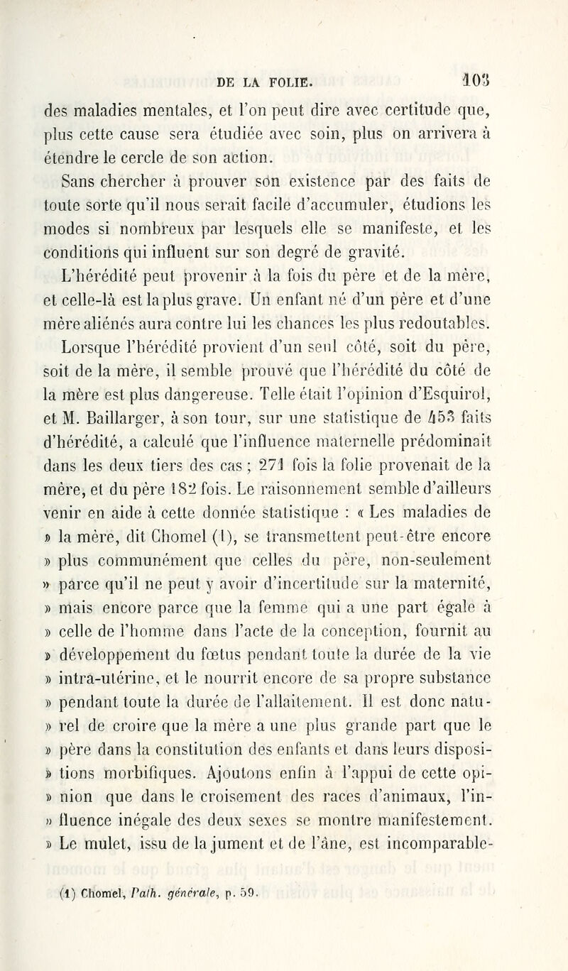 des maladies mentales, et l'on peut dire avec certitude que, plus cette cause sera étudiée avec soin, plus on arrivera à étendre le cercle de son action. Sans chercher à prouver son existence par des faits de toute sorte qu'il nous serait facile d'accumuler, étudions les modes si nombreux par lesquels elle se manifeste, et les conditions qui influent sur son degré de gravité. L'hérédité peut provenir à la fois du père et de la mère, et celle-là est la plus grave. Un enfant né d'un père et d'une mère aliénés aura contre lui les chances les plus redoutables. Lorsque l'hérédité provient d'un seul côté, soit du père, soit de la mère, il semble prouvé que l'hérédité du côté de la mère est plus dangereuse. Telle était l'opinion d'Esquirol, et M. Baillarger, à son tour, sur une statistique de A53 faits d'hérédité, a calculé que l'influence maternelle prédominait dans les deux tiers des cas ; 27] fois la folie provenait de la mère, et du père 182 fois. Le raisonnement semble d'ailleurs venir en aide à cette donnée statistique : « Les maladies de » la mère, dit Chomel (l), se transmettent peut-être encore » plus communément que celles du père, non-seulement » parce qu'il ne peut y avoir d'incertitude sur la maternité, » mais encore parce que la femme qui a une part égale à » celle de l'homme dans l'acte de la conception, fournit au » développement du fœtus pendant toute la durée de la vie » intra-utérine, et le nourrit encore de sa propre substance » pendant toute la durée de l'allaitement. Il est donc natu- » rel de croire que la mère a une plus grande part que le » père dans la constitution des enfants et dans leurs disposi- » tions morbifiques. Ajoutons enfin à l'appui de cette opi- » nion que dans le croisement des races d'animaux, l'in- » tluence inégale des deux sexes se montre manifestement. » Le mulet, issu de la jument et de l'âne, est incomparablc-