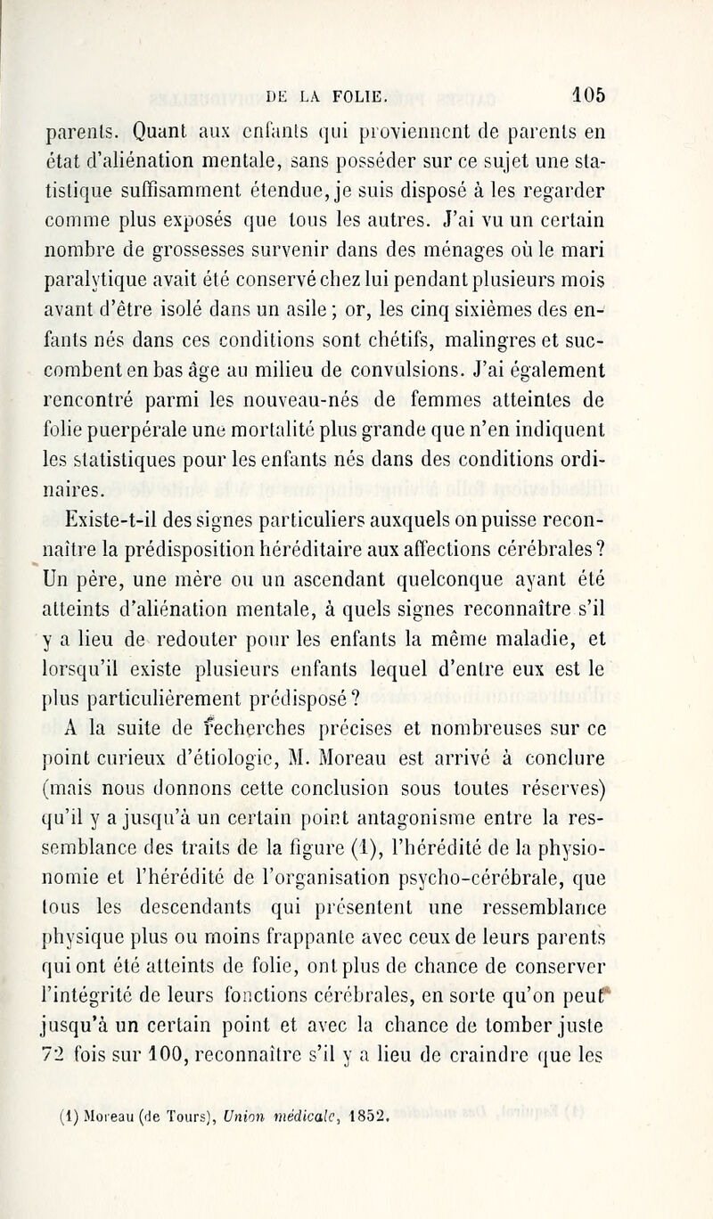 parents. Quant aux enfants qui proviennent de parents en état d'aliénation mentale, sans posséder sur ce sujet une sta- tistique suffisamment étendue, je suis disposé à les regarder comme plus exposés que tous les autres. J'ai vu un certain nombre de grossesses survenir dans des ménages où le mari paralytique avait été conservé chez lui pendant plusieurs mois avant d'être isolé dans un asile ; or, les cinq sixièmes des en- fants nés dans ces conditions sont chétifs, malingres et suc- combent en bas âge au milieu de convulsions. J'ai également rencontré parmi les nouveau-nés de femmes atteintes de folie puerpérale une mortalité plus grande que n'en indiquent les statistiques pour les enfants nés dans des conditions ordi- naires. Existe-t-il des signes particuliers auxquels on puisse recon- naître la prédisposition héréditaire aux affections cérébrales ? Un père, une mère ou un ascendant quelconque ayant été atteints d'aliénation mentale, à quels signes reconnaître s'il y a lieu de redouter pour les enfants la même maladie, et lorsqu'il existe plusieurs enfants lequel d'entre eux est le plus particulièrement prédisposé? A la suite de recherches précises et nombreuses sur ce point curieux d'étiologic, M. Moreau est arrivé à conclure (mais nous donnons cette conclusion sous toutes réserves) qu'il y a jusqu'à un certain point antagonisme entre la res- semblance des traits de la figure (1), l'hérédité de la physio- nomie et l'hérédité de l'organisation psycho-cérébrale, que tous les descendants qui présentent une ressemblance physique plus ou moins frappante avec ceux de leurs parents qui ont été atteints de folie, ont plus de chance de conserver l'intégrité de leurs fonctions cérébrales, en sorte qu'on peut' jusqu'à un certain point et avec la chance de tomber juste 72 fois sur 100, reconnaître s'il y a lieu de craindre que les (1) Moreau (de Tours), Union médicale, 1852.