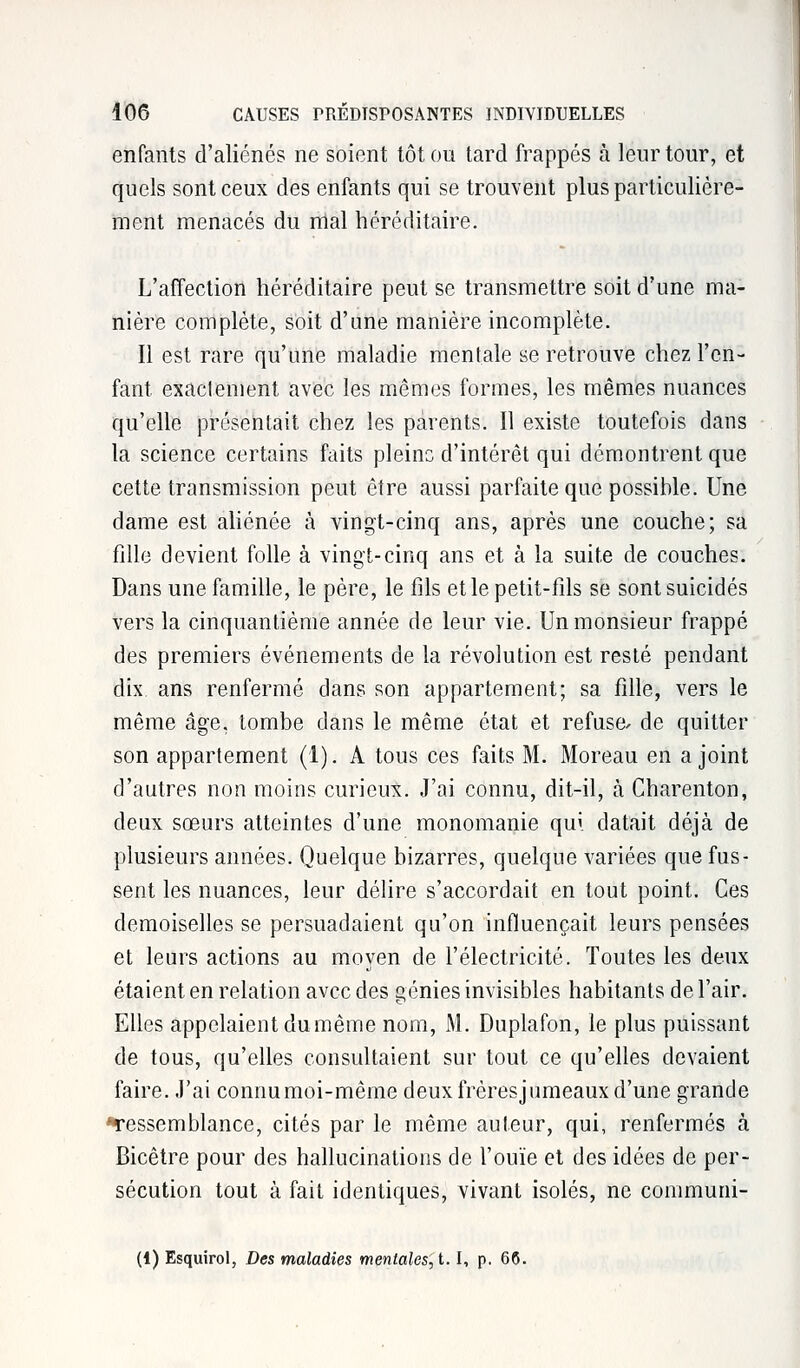 enfants d'aliénés ne soient tôt ou tard frappés à leur tour, et quels sont ceux des enfants qui se trouvent plus particulière- ment menacés du mal héréditaire. L'affection héréditaire peut se transmettre soit d'une ma- nière complète, soit d'une manière incomplète. Il est rare qu'une maladie mentale se retrouve chez l'en- fant exactement avec les mêmes formes, les mêmes nuances qu'elle présentait chez les parents. Il existe toutefois dans la science certains faits pleine d'intérêt qui démontrent que cette transmission peut être aussi parfaite que possible. Une dame est aliénée à vingt-cinq ans, après une couche; sa fille devient folle à vingt-cinq ans et à la suite de couches. Dans une famille, le père, le fils et le petit-fils se sont suicidés vers la cinquantième année de leur vie. Un monsieur frappé des premiers événements de la révolution est resté pendant dix ans renfermé dans son appartement; sa fille, vers le même âge. tombe dans le même état et refuse/ de quitter son appartement (1). A tous ces faits M. Moreau en a joint d'autres non moins curieux. J'ai connu, dit-il, à Charenton, deux sœurs atteintes d'une monomanie qui datait déjà de plusieurs années. Quelque bizarres, quelque variées que fus- sent les nuances, leur délire s'accordait en tout point. Ces demoiselles se persuadaient qu'on influençait leurs pensées et leurs actions au moyen de l'électricité. Toutes les deux étaient en relation avec des génies invisibles habitants de l'air. Elles appelaient du même nom, M. Duplafon, le plus puissant de tous, qu'elles consultaient sur tout ce qu'elles devaient faire. J'ai connumoi-même deuxfrèresjumeaux d'une grande Tessemblance, cités par le même auteur, qui, renfermés à Bicêtre pour des hallucinations de l'ouïe et des idées de per- sécution tout à fait identiques, vivant isolés, ne conimuni- (4) Esquirol, Des maladies mentales, 1.1, p. 66.