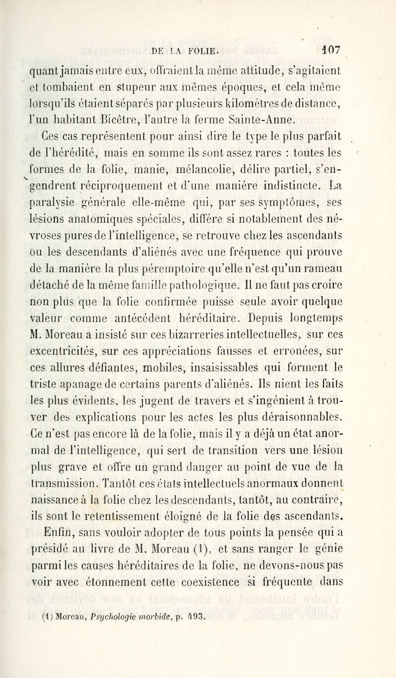 quant jamais entre eux, offraient la même attitude, s'agitaient et tombaient en stupeur aux mêmes époques, et cela même lorsqu'ils étaient séparés par plusieurs kilomètres de distance, l'un habitant Bicêtre, l'autre la ferme Sainte-Anne. Ces cas représentent pour ainsi dire le type le plus parfait de l'hérédité, mais en somme ils sont assez rares : toutes les formes de la folie, manie, mélancolie, délire partiel, s'en- gendrent réciproquement et d'une manière indistincte. La paralysie générale elle-même qui, par ses symptômes, ses lésions anatomiques spéciales, diffère si notablement des né- vroses pures de l'intelligence, se retrouve chez les ascendants ou les descendants d'aliénés avec une fréquence qui prouve de la manière la plus péremptoire qu'elle n'est qu'un rameau détaché de la même famille pathologique. 11 ne faut pas croire non plus que la folie confirmée puisse seule avoir quelque valeur comme antécédent héréditaire. Depuis longtemps M. Moreau a insisté sur ces bizarreries intellectuelles, sur ces excentricités, sur ces appréciations fausses et erronées, sur ces allures défiantes, mobiles, insaisissables qui forment le triste apanage de certains parents d'aliénés. Ils nient les faits les plus évidents, les jugent, de travers et s'ingénient à trou- ver des explications pour les actes les plus déraisonnables. Ce n'est pas encore là de la folie, mais il y a déjà un état anor- mal de l'intelligence, qui sert de transition vers une lésion plus grave et offre un grand danger au point de vue de la transmission. Tantôt ces états intellectuels anormaux donnent naissance à la folie chez les descendants, tantôt, au contraire, ils sont le retentissement éloigné de la folie des ascendants. Enfin, sans vouloir adopter de tous points la pensée qui a présidé au livre de M. Moreau (1), et sans ranger le génie parmi les causes héréditaires de la folie, ne devons-nous pas voir avec étonnement cette coexistence si fréquente dans (1) Moreau, Psychologie morbide, p. 493.