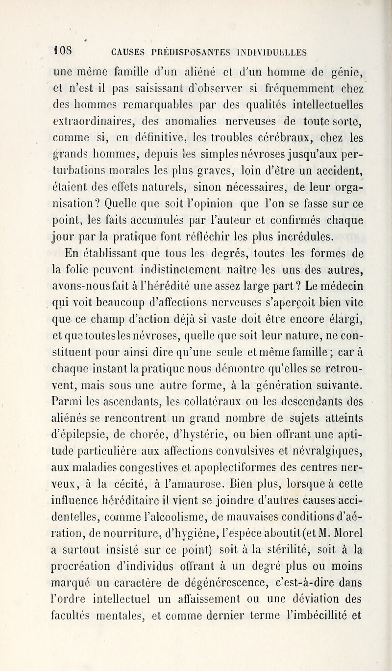 une même famille d'un aliéné cl d'un homme de génie, et n'est il pas saisissant d'observer si fréquemment chez des hommes remarquables par des qualités intellectuelles extraordinaires, des anomalies nerveuses de toute sorte, comme si, en définitive, les troubles cérébraux, chez les grands hommes, depuis les simples névroses jusqu'aux per- turbations morales les plus graves, loin d'être un accident, étaient des effets naturels, sinon nécessaires, de leur orga- nisation? Quelle que soit l'opinion que l'on se fasse sur ce point, les faits accumulés par l'auteur et confirmés chaque jour par la pratique font réfléchir les plus incrédules. En établissant que tous les degrés, toutes les formes de la folie peuvent indistinctement naître les uns des autres, avons-nous fait à l'hérédité une assez large part? Le médecin qui voit beaucoup d'affections nerveuses s'aperçoit bien vite que ce champ d'action déjà si vaste doit être encore élargi, et que touteslesnévroses, quelle que soit leur nature, ne con- stituent pour ainsi dire qu'une seule et même famille ; car à chaque instant la pratique nous démontre qu'elles se retrou- vent, mais sous une autre forme, à la génération suivante. Parmi les ascendants, les collatéraux ou les descendants des aliénés se rencontrent un grand nombre de sujets atteints d'épilepsie, de chorée, d'hystérie, ou bien offrant une apti- tude particulière aux affections convulsives et névralgiques, aux maladies congestives et apoplectiformes des centres ner- veux, à la cécité, à l'amaurose. Bien plus, lorsque à cette influence héréditaire il vient se joindre d'autres causes acci- dentelles, comme l'alcoolisme, de mauvaises conditions d'aé- ration, de nourriture, d'hygiène, l'espèce aboutit (et M. Morel a surtout insisté sur ce point) soit à la stérilité, soit à la procréation d'individus offrant à un degré plus ou moins marqué un caractère de dégénérescence, c'est-à-dire dans l'ordre intellectuel un affaissement ou une déviation des facultés mentales, et comme dernier terme l'imbécillité et