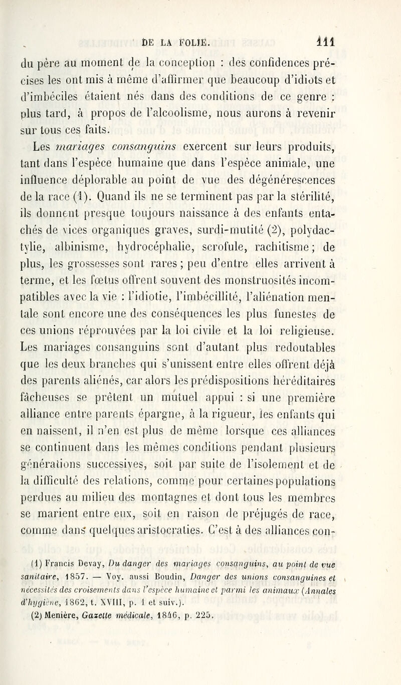 du père au moment de la conception : des confidences pré- cises les ont mis à même d'affirmer que beaucoup d'idiots et d'imbéciles étaient nés dans des conditions de ce genre : plus tard, à propos de l'alcoolisme, nous aurons à revenir sur tous ces faits. Les mariages consanguins exercent sur leurs produits, tant dans l'espèce humaine que dans l'espèce animale, une influence déplorable au point de vue des dégénérescences de la race (1). Quand ils ne se terminent pas par la stérilité, ils donnent presque toujours naissance à des enfants enta- chés de vices organiques graves, surdi-mutité (2), polydac- tylie, albinisme, hydrocéphalie, scrofule, rachitisme; de plus, les grossesses sont rares ; peu d'entre elles arrivent à terme, et les fœtus offrent souvent des monstruosités incom- patibles avec la vie : l'idiotie, l'imbécillité, l'aliénation men- tale sont encore une des conséquences les plus funestes de ces unions réprouvées par la loi civile et la loi religieuse. Les mariages consanguins sont d'autant plus redoutables que les deux branches qui s'unissent entre elles offrent déjà des parents aliénés, car alors les prédispositions héréditaires fâcheuses se prêtent un mutuel appui : si une première alliance entre parents épargne, à la rigueur, les enfants qui en naissent, il n'en est plus de même lorsque ces alliances se continuent dans les mêmes conditions pendant plusieurs générations successives, soit par suite de l'isolement et de la difficulté des relations, comme pour certaines populations perdues au milieu des montagnes et dont tous les membres se marient entre eux, soit en raison de préjugés de race, comme dans quelques aristocraties. C'est à des alliances con- (1) Francis Devay, Du danger des mariages consanguins, au point de vue sanitaire, 1857. — Voy. aussi Boudin, Danger des unions consanguines et nécessités des croisements dans l'espèce humaine et parmi les animaux (Annales d'hygiène, 1862, t. XVIII, p. 1 et suiv.j.