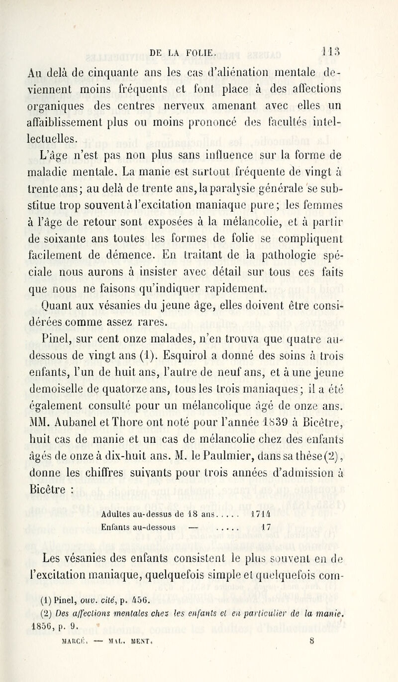 Au delà de cinquante ans les cas d'aliénation mentale de- viennent moins fréquents et font place à des affections organiques des centres nerveux amenant avec elles un affaiblissement plus ou moins prononcé des facultés intel- lectuelles. L'âge n'est pas non plus sans influence sur la forme de maladie mentale. La manie est surtout fréquente de vingt à trente ans; au delà de trente ans, la paralysie générale se sub- stitue trop souvent à l'excitation maniaque pure; les femmes à l'âge de retour sont exposées à la mélancolie, et à partir de soixante ans toutes les formes de folie se compliquent facilement de démence. En traitant de la pathologie spé- ciale nous aurons à insister avec détail sur tous ces faits que nous ne faisons qu'indiquer rapidement. Quant aux vésanies du jeune âge, elles doivent être consi- dérées comme assez rares. Pinel, sur cent onze malades, n'en trouva que quatre au- dessous de vingt ans (1). Esquirol a donné des soins à trois enfants, l'un de huit ans, l'autre de neuf ans, et aune jeune demoiselle de quatorze ans, tous les trois maniaques; il a été également consulté pour un mélancolique âgé de onze ans. MM. Aubanel etïhore ont noté pour l'année 1839 à Bicètre, huit cas de manie et un cas de mélancolie chez des enfants âgés de onze à dix-huit ans. M. le Paulmier, dans sa thèse (2), donne les chiffres suivants pour trois années d'admission à Bicêtre : Adultes au-dessus de 18 ans 1714 Enfants au-dessous — ..... 17 Les vésanies des enfants consistent le plus souvent en de l'excitation maniaque, quelquefois simple et quelquefois corn- (1) Pinel, ouv. cité, p. 456. (2) Des affections mentales chez, les enfants et en particulier de la manie. i856, p. 9. MARCBi — M\L. MENT. 8