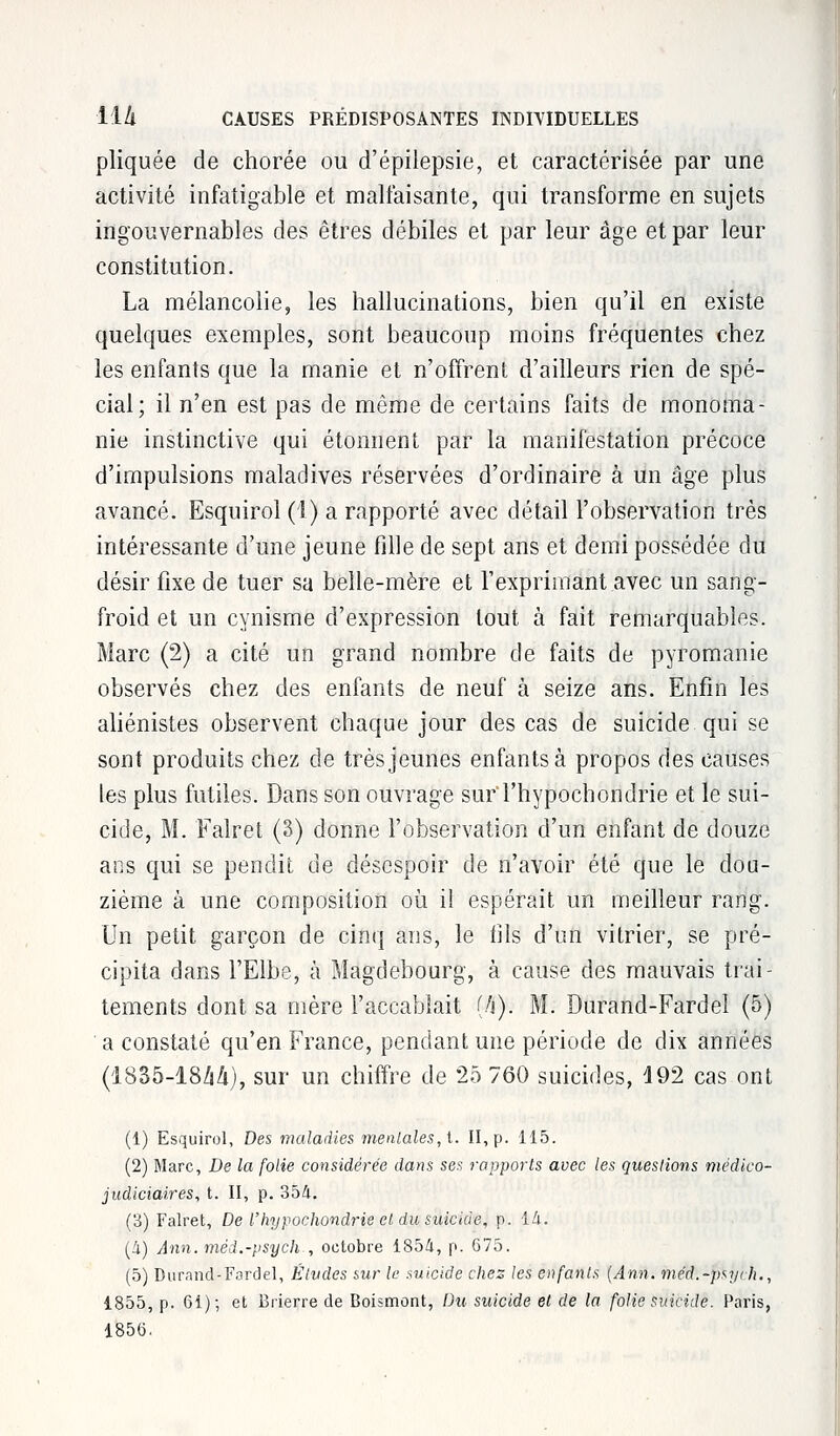 pliquée de chorée ou d'épilepsie, et caractérisée par une activité infatigable et malfaisante, qui transforme en sujets ingouvernables des êtres débiles et par leur âge et par leur constitution. La mélancolie, les hallucinations, bien qu'il en existe quelques exemples, sont beaucoup moins fréquentes chez les enfants que la manie et n'offrent d'ailleurs rien de spé- cial; il n'en est pas de même de certains faits de monoma- nie instinctive qui étonnent par la manifestation précoce d'impulsions maladives réservées d'ordinaire à un âge plus avancé. Esquirol (1) a rapporté avec détail l'observation très intéressante d'une jeune fille de sept ans et demi possédée du désir fixe de tuer sa belle-mère et l'exprimant avec un sang- froid et un cynisme d'expression tout à fait remarquables. Marc (2) a cité un grand nombre de faits de pyromanie observés chez des enfants de neuf à seize ans. Enfin les aliénistes observent chaque jour des cas de suicide qui se sont produits chez de très jeunes enfants à propos des causes les plus futiles. Dans son ouvrage surThypochondrie et le sui- cide, M. Falret (3) donne l'observation d'un enfant de douze ans qui se pendit de désespoir de n'avoir été que le dou- zième à une composition où il espérait un meilleur rang. Un petit garçon de cinq ans, le fils d'un vitrier, se pré- cipita dans l'Elbe, à Magdebourg, à cause des mauvais trai- tements dont sa mère l'accablait (h). M. Durand-Fardel (5) a constaté qu'en France, pendant une période de dix années (1835-18/14), sur un chiffre de 25 760 suicides, 192 cas ont (1) Esquirol, Des maladies mentales, t. II, p. 115. (2) Marc, De la folie considérée dans ses rapports avec les questions médico- judiciaires, t. II, p. 354. (3) Falret, De l'hypochondrie et du suicide, p. là. (A) Ânn.méd.-psych , octobre 185A, p. G75. (5) Durand-Fardel, Études sur le suicide chez les enfants (Ann. méd.-psych., 1855, p. 61); et Brierre de Boismont, Du suicide et de la folie suicide. Paris,