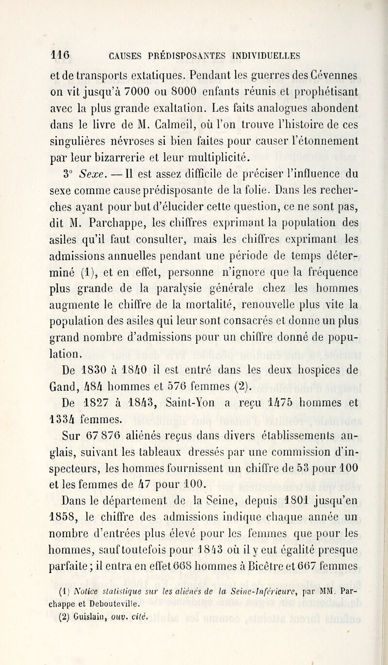 et de transports extatiques. Pendant les guerres des Cévennes on vit jusqu'à 7000 ou 8000 enfants réunis et prophétisant avec la plus grande exaltation. Les faits analogues abondent dans le livre de M. Calmeil, où l'on trouve l'histoire de ces singulières névroses si bien faites pour causer l'étonnement par leur bizarrerie et leur multiplicité. 3° Sexe. —Il est assez difficile de préciser l'influence du sexe comme cause prédisposante de la folie. Dans les recher- ches ayant pour but d'élucider cette question, ce ne sont pas, dit M. Parchappe, les chiffres exprimant la population des asiles qu'il faut consulter, mais les chiffres exprimant les admissions annuelles pendant une période de temps déter- miné (1), et en effet, personne n'ignore que la fréquence plus grande de la paralysie générale chez les hommes augmente le chiffre de la mortalité, renouvelle plus vite la population des asiles qui leur sont consacrés et donne un plus grand nombre d'admissions pour un chiffre donné de popu- lation. De 1830 à 1840 il est entré dans les deux hospices de Gand, A8A hommes et 576 femmes (2). De 1827 à 18/i3, Saint-Yon a reçu 1475 hommes et 1334 femmes. Sur 67 876 aliénés reçus dans divers établissements an- glais, suivant les tableaux dressés par une commission d'in- specteurs, les hommes fournissent un chiffre de 53 pour 100 et les femmes de kl pour 100. Dans le département de la Seine, depuis 1801 jusqu'en 1858, le chiffre des admissions indique chaque année un nombre d'entrées plus élevé pour les femmes que pour les hommes, sauf toutefois pour 4 843 où il y eut égalité presque parfaite ; il entra en effet 668 hommes à Bicêtre et 667 femmes (1) Notice statistique sur les aliénés de la Seine-Inférieure, par MM. Par- chappe et Debouteville. (2) Guislaiti, ouv. cité.