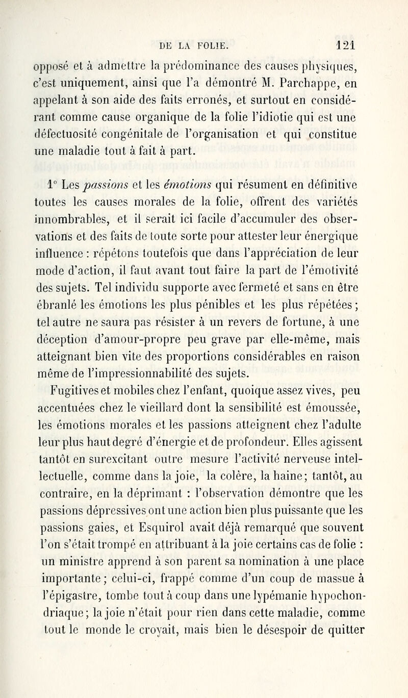 opposé et à admettre la prédominance des causes physiques, c'est uniquement, ainsi que l'a démontré M. Parchappe, en appelant à son aide des faits erronés, et surtout en considé- rant comme cause organique de la folie l'idiotie qui est une défectuosité congénitale de l'organisation et qui constitue une maladie tout à fait à part. 1° Les passions et les émotions qui résument en définitive toutes les causes morales de la folie, offrent des variétés innombrables, et il serait ici facile d'accumuler des obser- vations et des faits de toute sorte pour attester leur énergique influence : répétons toutefois que dans l'appréciation de leur mode d'action, il faut avant tout faire la part de l'émotivité des sujets. Tel individu supporte avec fermeté et sans en être ébranlé les émotions les plus pénibles et les plus répétées ; tel autre ne saura pas résister à un revers de fortune, à une déception d'amour-propre peu grave par elle-même, mais atteignant bien vite des proportions considérables en raison même de l'impressionnabilité des sujets. Fugitives et mobiles chez l'enfant, quoique assez vives, peu accentuées chez le vieillard dont la sensibilité est émoussée, les émotions morales et les passions atteignent chez l'adulte leur plus haut degré d'énergie et de profondeur. Elles agissent tantôt en surexcitant outre mesure l'activité nerveuse intel- lectuelle, comme dans la joie, la colère, la haine; tantôt, au contraire, en la déprimant : l'observation démontre que les passions dépressives ont une action bien plus puissante que les passions gaies, et Esquirol avait déjà remarqué que souvent l'on s'était trompé en attribuant à la joie certains cas de folie : un ministre apprend à son parent sa nomination à une place importante ; celui-ci, frappé comme d'un coup de massue à l'épigastre, tombe tout à coup dans unelypémanie hypochon- driaque; la joie n'était pour rien dans cette maladie, comme tout le monde le croyait, mais bien le désespoir de quitter