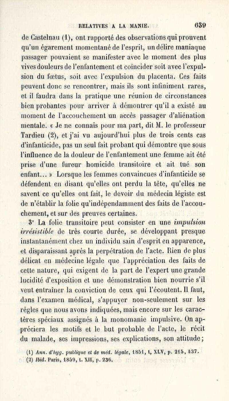 de Castelnau (1), ont rapporté des observations qui prouvent qu'un égarement momentané de l'esprit, un délire maniaque passager pouvaient se manifester avec le moment des plus vives douleurs de l'enfantement et coïncider soit avec l'expul- sion du fœtus, soit avec l'expulsion du placenta. Ces faits peuvent donc se rencontrer, mais ils sont infiniment rares, et il faudra dans la pratique une réunion de circonstances bien probantes pour arriver à démontrer qu'il a existé au moment de l'accouchement un accès passager d'aliénation mentale. « Je ne connais pour ma part, dit M. le professeur Tardieu (2), et j'ai vu aujourd'hui plus de trois cents cas d'infanticide, pas un seul fait probant qui démontre que sous l'influence de la douleur de l'enfantement une femme ait été- prise d'une fureur homicide transitoire et ait tué son enfant... » Lorsque les femmes convaincues d'infanticide se défendent en disant qu'elles ont perdu la tête, qu'elles ne savent ce qu'elles ont fait, le devoir du médecin légiste est de n'établir la folie qu'indépendamment des faits de l'accou- chement, et sur des preuves certaines. 3° La folie transitoire peut consister en une impulsion irrésistible de très courte durée, se développant presque instantanément chez un individu sain d'esprit en apparence, et disparaissant après la perpétration de l'acte. Rien de plus délicat en médecine légale que l'appréciation des faits de celte nature, qui exigent de la part de l'expert une grande lucidité d'exposition et une démonstration bien nourrie s'il veut entraîner la conviction de ceux qui l'écoutent. Il faut, dans l'examen médical, s'appuyer non-seulement sur les règles que nous avons indiquées, mais encore sur les carac- tères spéciaux assignés à la monomanie impulsive. On ap- préciera les motifs et le but probable de l'acte, le récit du malade, ses impressions, ses explications, son attitude ; (1) Ann. d'hyg. publique et de méd. légale, 1851, t, XLV, p. 215, 437.. (2) Ibid. Paris, 1859, t. XII, p. 236.