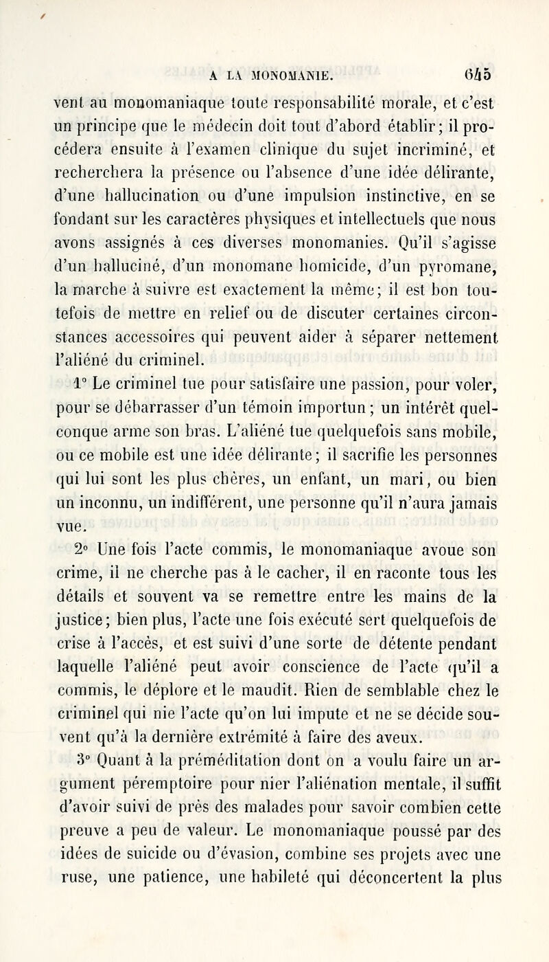 A LA MONOMANIE. (3Zl5 vent au monomaniaque toute responsabilité morale, et c'est un principe que le médecin doit tout d'abord établir; il pro- cédera ensuite à l'examen clinique du sujet incriminé, et recherchera la présence ou l'absence d'une idée délirante, d'une hallucination ou d'une impulsion instinctive, en se fondant sur les caractères physiques et intellectuels que nous avons assignés à ces diverses monomanies. Qu'il s'agisse d'un halluciné, d'un monomane homicide, d'un pyromane, la marche à suivre est exactement la même; il est bon tou- tefois de mettre en relief ou de discuter certaines circon- stances accessoires qui peuvent aider à séparer nettement l'aliéné du criminel. 1° Le criminel tue pour satisfaire une passion, pour voler, pour se débarrasser d'un témoin importun ; un intérêt quel- conque arme son bras. L'aliéné tue quelquefois sans mobile, ou ce mobile est une idée délirante ; il sacrifie les personnes qui lui sont les plus chères, un enfant, un mari, ou bien un inconnu, un indifférent, une personne qu'il n'aura jamais vue. 2° Une fois l'acte commis, le monomaniaque avoue son crime, il ne cherche pas à le cacher, il en raconte tous les détails et souvent va se remettre entre les mains de la justice; bien plus, l'acte une fois exécuté sert quelquefois de crise à l'accès, et est suivi d'une sorte de détente pendant laquelle l'aliéné peut avoir conscience de l'acte qu'il a commis, le déplore et le maudit. Rien de semblable chez le criminel qui nie l'acte qu'on lui impute et ne se décide sou- vent qu'à la dernière extrémité à faire des aveux. 3° Quant à la préméditation dont on a voulu faire un ar- gument péremptoire pour nier l'aliénation mentale, il suffit d'avoir suivi de près des malades pour savoir combien cette preuve a peu de valeur. Le monomaniaque poussé par des idées de suicide ou d'évasion, combine ses projets avec une ruse, une patience, une habileté qui déconcertent la plus