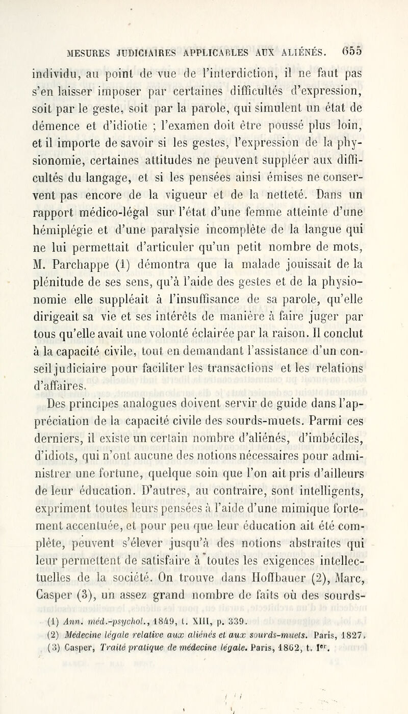 individu, au point de vue de l'interdiction, il ne faut pas s'en laisser imposer par certaines difficultés d'expression, soit par le geste, soit par la parole, qui simulent un état de démence et d'idiotie ; l'examen doit être poussé plus loin, et il importe desavoir si les gestes, l'expression de la phy- sionomie, certaines attitudes ne peuvent suppléer aux diffi- cultés du langage, et si les pensées ainsi émises ne conser- vent pas encore de la vigueur et de la netteté. Dans un rapport médico-légal sur l'état d'une femme atteinte d'une hémiplégie et d'une paralysie incomplète de la langue qui ne lui permettait d'articuler qu'un petit nombre de mots, M. Parchappe (1) démontra que la malade jouissait de la plénitude de ses sens, qu'à l'aide des gestes et de la physio- nomie elle suppléait à l'insuffisance de sa parole, qu'elle dirigeait sa vie et ses intérêts de manière à faire juger par tous qu'elle avait une volonté éclairée par la raison. Il conclut à la capacité civile, tout en demandant l'assistance d'un con- seil judiciaire pour faciliter les transactions et les relations d'affaires. Des principes analogues doivent servir de guide dans l'ap- préciation de la capacité civile des sourds-muets. Parmi ces derniers, il existe un certain nombre d'aliénés, d'imbéciles, d'idiots, qui n'ont aucune des notions nécessaires pour admi- nistrer une fortune, quelque soin que l'on ait pris d'ailleurs de leur éducation. D'autres, au contraire, sont intelligents, expriment toutes leurs pensées à l'aide d'une mimique forte- ment accentuée, et pour peu que leur éducation ait été com- plète, peuvent s'élever jusqu'à des notions abstraites qui leur permettent de satisfaire à toutes les exigences intellec- tuelles de la société. On trouve dans Hoffbauer (2), Marc, Gasper (3), un assez grand nombre de faits où des sourds- (1) Ann. méd.-psychol., 1849, t. XIII, p. 339. (2) Médecine légale relative aux aliénés et aux sourds-muets. Paris, 1827, (3) Casper, Traité pratique de médecine légale. Paris, 1862, t. Ier.