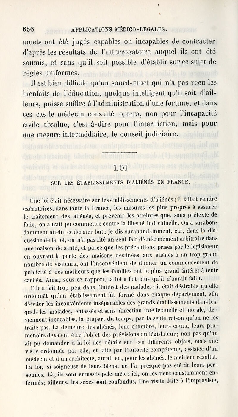 muets ont été jugés capables ou incapables de contracter d'après les résultats de l'interrogatoire auquel ils ont été soumis, et sans qu'il soit possible d'établir sur ce sujet de règles uniformes. Il est bien difficile qu'un sourd-muet qui n'a pas reçu les bienfaits de l'éducation, quelque intelligent qu'il soit d'ail- leurs, puisse suffire à l'administration d'une fortune, et dans ces cas le médecin consulté optera, non pour l'incapacité civile absolue, c'est-à-dire pour l'interdiction, mais pour une mesure intermédiaire, le conseil judiciaire. LOI SUR LES ÉTABLISSEMENTS D'ALIÉNÉS EN FRANCE. Une loi était nécessaire sur les établissements d'aliénés; il fallait rendre exécutoires, dans toute la France, les mesures les plus propres à assurer le traitement des aliénés, et prévenir les atteintes que, sous prétexte de folie, on aurait pu commettre contre la liberté individuelle. On a surabon- damment atteint ce dernier but; je dis surabondamment, car, dans la dis- cussion de la loi, on n'a pas cité un seul fait d'enfermement arbitraire dans une maison de santé, et parce que les précautions prises par le législateur en ouvrant la porte des maisons destinées aux aliénés à un trop grand nombre de visiteurs, ont l'inconvénient de donner un commencement de publicité à des malheurs que les familles ont le plus grand intérêt à tenir cachés. Ainsi, sous ce rapport, la loi a fait plus qu'il n'aurait fallu. Elle a fait trop peu dans l'intérêt des malades : il était désirable qu'elle ordonnât qu'un établissement fût formé dans chaque département, afin d'éviter les inconvénients inséparables des grands établissements dans les- quels les malades, entassés et sans direction intellectuelle et morale, de- viennent incurables, la plupart du temps, par la seule raison qu'on ne les traite pas. La demeure des aliénés, leur chambre, leurs cours, leurs pro- menoirs devaient être l'objet des prévisions du législateur; non pas qu'on ait pu demander à la loi des détails sur ces différents objets, mais une visite ordonnée par elle, et faite par l'autorité compétente, assistée d'un médecin et d'un architecte, aurait eu, pour les aliénés, le meilleur résultat. La loi, si soigneuse de leurs biens, ne l'a presque pas été de leurs per- sonnes. Là, ils sont entassés pêle-mêle ; ici, on les tient constamment en- fermés; ailleurs, les sexes sont confondus. Une visite faite à l'improviste,