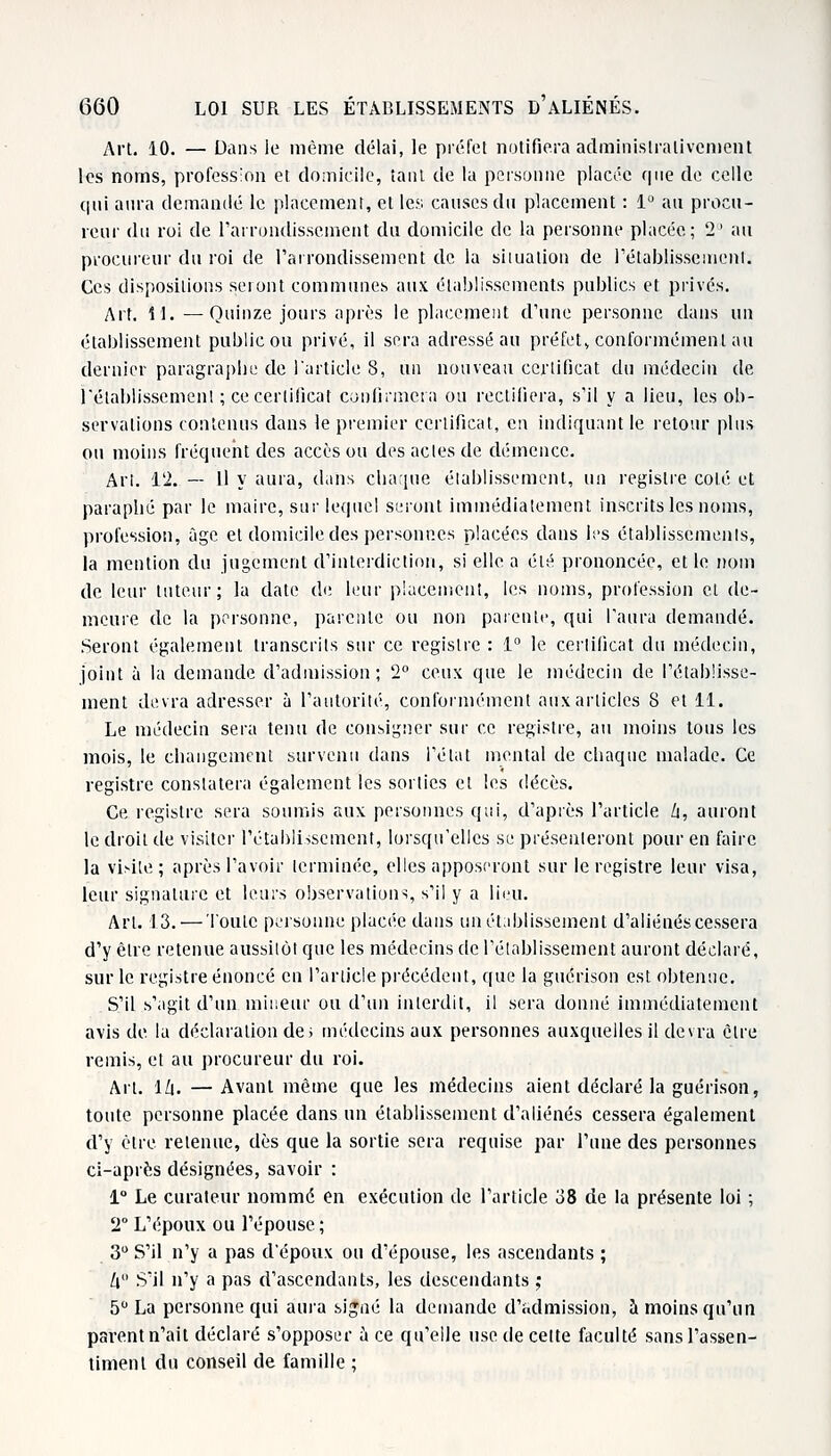 Art. 10. — Dans le même délai, le préfet notifiera administralivcment les noms, profession et domicile, tant de la personne placée que de celle qui aura demandé le placement, et les causes du placement : 1° au procu- reur du roi de l'arrondissement du domicile de la personne placée; 2° au procureur du roi de l'arrondissement de la situation de rétablissement. Ces dispositions seront communes aux établissements publics et privés. Art. U. —Quinze jours après le placement d'une personne dans un établissement public ou privé, il sera adressé au préfet» conformément au dernier paragraphe de l'article 8, un nouveau certificat du médecin de l'établissement ; ce certificat confirmera ou rectifiera, s'il y a lieu, les ob- servations contenus dans le premier certificat, en indiquant le retour plus ou moins fréquent des accès ou des actes de démence. Art. 12. — Il y aura, dans chaque établissement, un registre coté et paraphé par le maire, sur lequel seront immédiatement inscrits les noms, profession, âge etdomiciledespersonp.es placées dans les établissements, la mention du jugement d'interdiction, si elle a été prononcée, et le nom de leur tuteur; la date de leur placement, les noms, profession et de- meure de la personne, parente ou non patente, qui l'aura demandé. Seront également transcrits sur ce registre : 1° le certificat du médecin, joint à la demande d'admission; '2° ceux que le médecin de l'établisse- ment devra adresser à l'autorité, conformément aux articles 8 et 11. Le médecin sera tenu de consigner sur ce registre, au moins tous les mois, le changement survenu dans l'état mental de chaque malade. Ce registre constatera également les sorties et les décès. Ce registre sera soumis aux personnes qui, d'après l'article h, auront le droit de visiter rétablissement, lorsqu'elles se présenteront pour en faire la visité; après l'avoir terminée, elles apposeront sur le registre leur visa, leur signature et leurs observations, s'il y a lieu. Art. 13.— Toute personne placée dans un établissement d'aliénés cessera d'y être retenue aussitôt que les médecins de l'établissement auront déclaré, sur le registre énoncé en l'article précédent, que la guérison est obtenue. S'il s'agit d'un mineur ou d'un interdit, il sera donné immédiatement avis de la déclaration de; médecins aux personnes auxquelles il devra être remis, et au procureur du roi. Art. 1/|. —Avant même que les médecins aient déclaré la guérison, toute personne placée dans un établissement d'aliénés cessera également d'y être retenue, dès que la sortie sera requise par l'une des personnes ci-après désignées, savoir : 1° Le curateur nommé en exécution de l'article 38 de la présente loi ; 2° L'époux ou l'épouse ; 3U S'il n'y a pas d'époux ou d'épouse, les ascendants ; h S'il n'y a pas d'ascendants, les descendants ; 5° La personne qui aura signé la demande d'admission, à moins qu'un parent n'ait déclaré s'opposer a ce qu'elle use de cette faculté sans l'assen- timent du conseil de famille ;