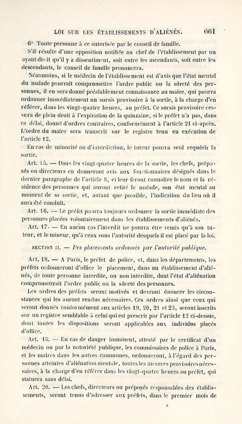 6 Toule personne à ce autorisée par le conseil de famille. S'il résulte d'une opposition notifiée au chef de l'établissement par un ayant-droit qu'il y a dissentiment, soit entre les ascendants, soit entre les descendants, le conseil de famille prononcera. Néanmoins, si le médecin de l'établissement est d'avis que l'état mental du malade pourrait compromettre l'ordre public ou la sûreté des per- sonnes, il en sera donné préalablement connaissance au maire, qui pourra ordonner immédiatement un sursis provisoire à la sortie, à la chargé d'en référer, dans les vingt-quatre heures, au préfet. Ce sursis provisoire ces- sera de. plein droit à l'expiration de la quinzaine, si le préfet n'a pas, dans ce délai, donné d'ordres contraires, conformément à l'article 21 ci-après. L'ordre du maire sera transcrit sur le registre tenu en exécution de l'article 12. En cas de minorité ou d'interdiction, le tuteur pourra seul requérir la sortie. Art. 15. — Dans les vingt-quatre heures de la sortie, les chefs, prépo- sés ou directeurs en donneront avis aux fonctionnaires désignés dans le dernier paragraphe de l'article 8, et leur feront connaître le nom et la ré- sidence des personnes qui auront retiré le malade, son état mental au moment de sa sortie, et, autant que possible, l'indication du lieu où il aura été conduit. Art. 16. — Le préfet pourra toujours ordonner la sortie immédiate des personnes placées volontairement dans les établissements d'aliénés. Art. 17- — En aucun cas l'interdit ne pourra être remis qu'à son tu- teur, et le mineur, qu'à ceux sous l'autorité desquels il est placé par la loi. section n. — l'es placements ordonnés par l'autorité publique. Art. 18. — A Paris, le préfet de police, et, dans les départements, les préfets ordonneront d'office le placement, dans un établissement d'alié- nés, de toute personne interdite, ou non interdite, dont l'état d'aliénation compromettrait l'ordre public ou la sûreté des personnes. Les ordres des préfets seront motivés et devront énoncer les circon- stances qui les auront rendus nécessaires. Ces ordres ainsi que ceux qui seront donnés conformément aux articles 19, 20, 21 et 23, seront inscrits sur un registre semblable à celui qui est prescrit par l'article 12 ci-dessus, dont toutes les dispositions seront applicables aux individus placés d'office. Art. 19. — En cas de danger imminent, attesté par le certificat d'un médecin ou par la notoriété publique, les commissaires de police à Paris, et les maires dans les autres communes, ordonneront, à l'égard des per- sonnes atteintes d'aliénation mentale, toutes les mesures provisoires néces- saires, à la charge d'en référer dans les vingt-quatre heures au préfet, qui statuera sans délai. Art. 20. — Les chefs, directeurs ou préposés responsables des établis- sements, seront tenus d'adresser aux préfets, dans !e premier mois de