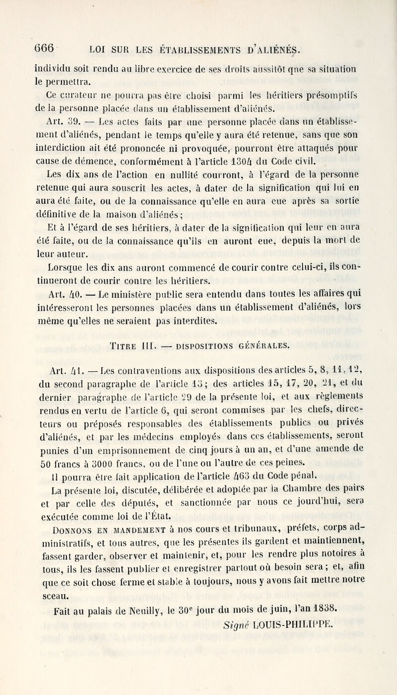 individu soit rendu au libre exercice de ses droits aussitôt que sa situation le permettra. Ce curateur ne pourra pas èlre choisi parmi les héritiers présomptifs de la personne placée dans un établissement d'aliénés. Art. 39. — Les actes faits par une personne placée dans un établisse- ment d'aliénés, pendant le temps qu'elle y aura été retenue, sans que son interdiction ail été prononcée ni provoquée, pourront être attaqués pour cause de démence, conformément à l'article 1304 du Code civil. Les dix ans de l'action en nullité courront, à l'égard de la personne retenue qui aura souscrit les actes, à dater de la signification qui lui en aura été faite, ou de la connaissance qu'elle en aura eue après sa sortie définitive de la maison d'aliénés; Et à l'égard de ses héritiers, à dater de la signification qui leur en aura été faite, ou de la connaissance qu'ils en auront eue, depuis la mort de leur auteur. Lorsque les dix ans auront commencé de courir contre celui-ci, ils con- tinueront de courir contre les héritiers. Art. 40. — Le ministère public sera entendu dans toutes les affaires qui intéresseront les personnes placées dans un établissement d'aliénés, lors même qu'elles ne seraient pas interdites. Titre III. — dispositions générales. Art. 41. —Les contraventions aux dispositions des articles 5, 8, 11,12, du second paragraphe de l'ariicle 13; des articles 15, 17, 20, 21, et du dernier paragraphe de l'article 29 de la présente loi, et aux règlements rendus en vertu de l'article 6, qui seront commises par les chefs, direc- teurs ou préposés responsables des établissements publics ou privés d'aliénés, et par les médecins employés dans ces établissements, seront punies d'un emprisonnement de cinq jours à un an, et d'une amende de 50 francs à 3000 francs, ou de l'une ou l'autre de ces peines, il pourra être fait application de l'article 463 du Code pénal. La présente loi, discutée, délibérée et adoptée par la Chambre des pairs et par celle des députés, et sanctionnée par nous ce jourd'hui, sera exécutée comme loi de l'État. Donnons en mandement à nos cours et tribunaux, préfets, corps ad- ministratifs, et tous autres, que les présentes ils gardent et maintiennent, fassent garder, observer et maintenir, et, pour les rendre plus notoires à tous, ils les fassent publier et enregistrer partout où besoin sera; et, afin que ce soit chose ferme et stable à toujours, nous y avons fait mettre notre sceau. Fait au palais de Neuilly, le 30e jour du mois de juin, l'an 1838. Signé LOUIS-PHILIPPE.