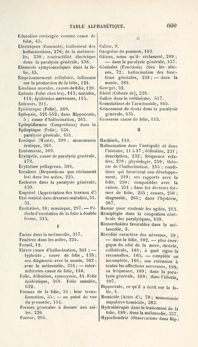 Education envisagée comme cause de folie, 45. Electriques (Courants), traitement des hallucinations, 276; de la mélanco- lie, 338 ; contractilité électrique dans la paralysie générale, 438. Eléments symptomatiques dans la fo- lie, 45. Emprisonnement cellulaire, influence sur la production de la folie, 124. Emotions morales, causes de folie, 120. Enfants (Folie chez les), 113; suicides, 114; épidémies nerveuses, 115. Entraves, 211. Epidémique (Folie), 569. Epilepsie, 521-552; dans Hippocrate, 5 ; cause d'hallucination, 262. Epileptiformes (Congestions) dans la Epileptique (Folie), 536. paralysie générale, 451. Erotique (Manie), 299 ; monomanie erotique, 369. Erotomanie, 369. Érysipèle, cause de paralysie générale, 472. Érythême pellagreux, 591. Escaliers (Dispositions que réclament les) dans les asiles, 225. Eschares dans la paralysie générale, 439. Esquirol (Appréciation des travaux d') Etat mental dans diverses maladies, 41. 31. Excitation, 48; maniaque, 297.— Pé- riode d'excitation de la folie à double forme, 343. Faciès dans la mélancolie, 317. Fenêtres dans les asiles, 225. Fernel, 12. Fièvre cause d'hallucination, 261 ; — typhoïde , cause de folie , 135; son diagnostic avec la manie, 302 ; avec la mélancolie, 334 ; — inter- mittentes cause de folie, 140. Folie, définition, synonymie, 44. Folie epidémique, 569. Folie simulée, 632. Formes de la folie, 51 ; leur trans- formation, 55 ; — au point de vue du pronostic, 152. Formes générales à donner aux asi- les, 220. Fureur, 285. Calien, 9. Gangrène du poumon, 163. Gâteux, soins qu'ils réclament, 209 ; — dans la paralysie générale, 437. Génitales (Fonctions) chez les alié- nés, 72 ; hallucination des fonc- tions génitales, 238 ; — dans la manie, 284. Georget, 32. Ghéel (Colonie de), 228. Goitre dans le crétinisme. 517. Granulations de l'arachnoïde, 465. Grincement de dents dans la paralysie générale, 435. Grossesse cause de folie, 143. il Hachisch, 148. Hallucination dans l'antiquité et dans l'histoire, 11 à 47 ; définition, 231 ; description, 232 ; fréquence rela- tive, 238; physiologie, 240; théo- rie de l'hallucination, 245 ; condi- tions qui favorisent son développe- ment, 249 ; ses rapports avec la folie, 250 ; compatibles avec la raison, 251 ; dans les diverses for- mes de folie, 255 ; causes, 256 ; diagnostic, 265; dans l'hvstérie, 567. Hamac pour contenir les agités, 213. Hémiplégie dans la congestion céré- brale des paralytiques, 439. Hémorrhoïdes favorables dans la mé- lancolie, 3. Hérédité caractère des névroses, 39 ; — dans la folie, 102. — plus éner- gique du côté de la mère, directe, collatérale, 104; à quel signe la reconnaître, 105. — complète ou incomplète, 106; son extension à toutes les affections nerveuses, 108- sa fréquence, 109; dans la para- lysie générale, 469; dans l'idiotie 497. ' Hippocrate, ce qu'il a écrit sur la fo- lie, 4. Homicide (Actes d'), 79 ; monomanie impulsive homicide, 383. Hydrothérapie dans le traitement de la folie, 189 ; dans la mélancolie, 337. Hypochondrie (Observations dans IIip_