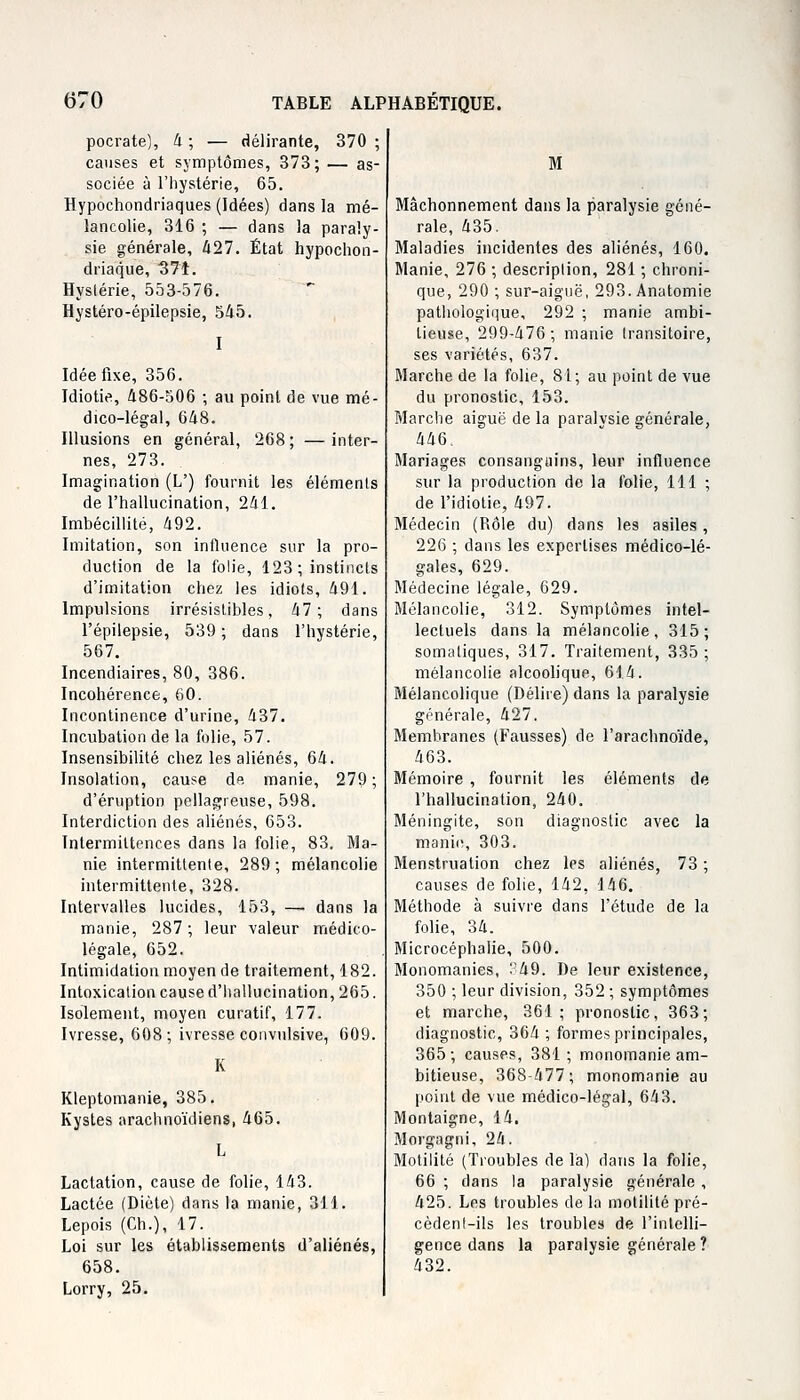 pocrate), 4 ; — délirante, 370 ; causes et symptômes, 373; — as- sociée à l'hystérie, 65. Hypoehondriaques (Idées) dans la mé- lancolie, 316 ; — dans la paraly- sie générale, 427. État hypochon- driaque, 371. Hyslérie, 553-576. Hystéro-épilepsie, 545. I Idée fixe, 356. Idiotie, 486-506 ; au point de vue mé- dico-légal, 648. Illusions en général, 268; —inter- nes, 273. Imagination (L') fournit les éléments de l'hallucination, 241. Imbécillité, 492. Imitation, son influence sur la pro- duction de la folie, 123 ; instincts d'imitation chez les idiots, 491. Impulsions irrésistibles, 47 ; dans l'épilepsie, 539 ; dans l'hystérie, 567. Incendiaires, 80, 386. Incohérence, 60. Incontinence d'urine, 437. Incubation de la folie, 57. Insensibilité chez les aliénés, 64. Insolation, cause de manie, 279; d'éruption pellagreuse, 598. Interdiction des aliénés, 653. Intermittences dans la folie, 83. Ma- nie intermittente, 289 ; mélancolie intermittente, 328. Intervalles lucides, 153, —■ dans la manie, 287; leur valeur médico- légale, 652. Intimidation moyen de traitement, 182. Intoxication cause d'hallucination, 265. Isolement, moyen curatif, 177. Ivresse, 608; ivresse convulsive, 609. Kleptomanie, 385. Kystes arachnoïdiens, 465. Lactation, cause de folie, 143. Lactée (Diète) dans la manie, 311. Lepois (Ch.), 17. Loi sur les établissements d'aliénés, 658. Lorry, 25. M Mâchonnement dans la paralysie géné- rale, 435. Maladies incidentes des aliénés, 160. Manie, 276 ; description, 281 ; chroni- que, 290 ; sur-aiguë, 293.Anatomie pathologique, 292 ; manie ambi- tieuse, 299-476; manie transitoire, ses variétés, 637. Marche de la folie, 81; au point de vue du pronostic, 153. Marche aiguë de la paralysie générale, 446. Mariages consanguins, leur influence sur la production de la folie, 111 ; de l'idiotie, 497. Médecin (Rôle du) dans les asiles, 226 ; dans les expertises médico-lé- gales, 629. Médecine légale, 629. Mélancolie, 312. Symptômes intel- lectuels dans la mélancolie, 315; somatiques, 317. Traitement, 335; mélancolie alcoolique, 614. Mélancolique (Délire) dans la paralysie générale, 427. Membranes (Fausses) de l'arachnoïde, 463. Mémoire , fournit les éléments de l'hallucination, 240. Méningite, son diagnostic avec la manie, 303. Menstruation chez les aliénés, 73 ; causes de folie, 142, 146. Méthode à suivre dans l'étude de la folie, 34. Microcéphalie, 500. Monomanies, : 49. De leur existence, 350 ; leur division, 352 ; symptômes et marche, 361; pronostic, 363; diagnostic, 364 ; formes principales, 365 ; causes, 381 ; monomanie am- bitieuse, 368-477; monomanie au point de vue médico-légal, 643. Montaigne, 14. Morgagni, 24. Motilité (Troubles de là) dans la folie, 66 ; dans la paralysie générale , 425. Les troubles de la motilité pré- cèdent-ils les troubles de l'intelli- gence dans la paralysie générale ? 432.