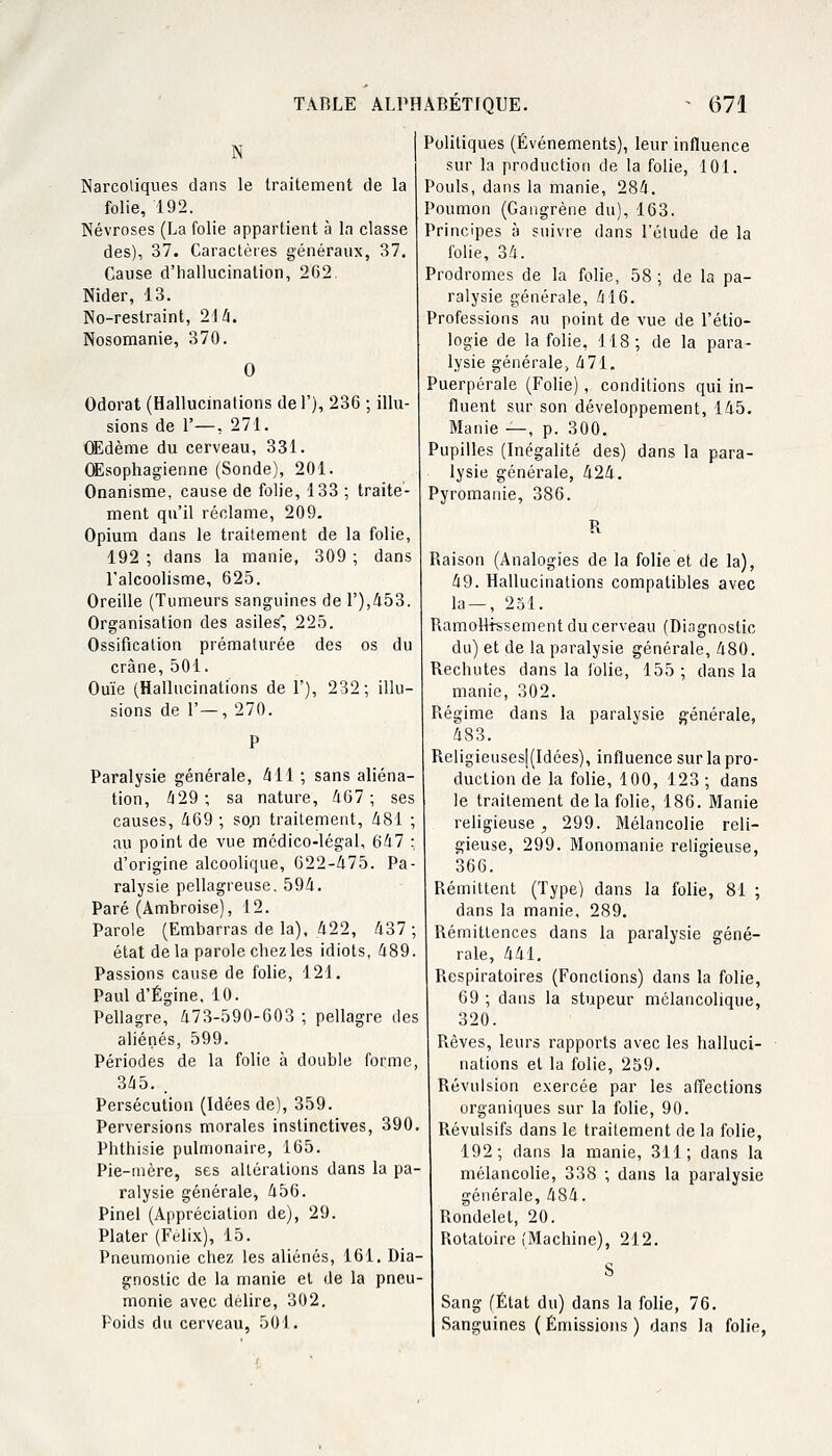 N Narcotiques dans le traitement de la folie, 192. Névroses (La folie appartient à la classe des), 37. Caractères généraux, 37. Cause d'hallucination, 2G2. Nider, 13. No-restraint, 214. Nosomanie, 370. 0 Odorat (Hallucinations del'), 236 ; illu- sions de 1'—, 271. OEdème du cerveau, 331. Œsophagienne (Sonde), 201. Onanisme, cause de folie, 133 ; traite- ment qu'il réclame, 209. Opium dans le traitement de la folie, 192 ; dans la manie, 309 ; dans l'alcoolisme, 625. Oreille (Tumeurs sanguines de F),453. Organisation des asiles* 225. Ossification prématurée des os du crâne, 501. Ouïe (Hallucinations de 1'), 232; illu- sions de 1'—, 270. Paralysie générale, 411 ; sans aliéna- tion, 429; sa nature, 467; ses causes, 469 ; son traitement, 481 ; au point de vue médico-légal, 647 : d'origine alcoolique, 622-475. Pa- ralysie pellagreuse. 594. Paré (Ambroise), 12. Parole (Embarras de la), 422, 437; état delà parole chez les idiots, 489. Passions cause de folie, 121. Pauld'Égine, 10. Pellagre, 473-590-603 ; pellagre des aliénés, 599. Périodes de la folie à double forme, 345. . Persécution (Idées de), 359. Perversions morales instinctives, 390. Phthisie pulmonaire, 165. Pie-rnère, ses altérations dans la pa- ralysie générale, 456. Pinel (Appréciation de), 29. Plater (Félix), 15. Pneumonie chez les aliénés, 161. Dia- gnostic de la manie et de la pneu- monie avec délire, 302. Poids du cerveau, 501. Politiques (Événements), leur influence sur la production de la folie, 101. Pouls, dans la manie, 284. Poumon (Gangrène du), 163. Principes à suivre dans l'étude de la folie, 34. Prodromes de la folie, 58; de la pa- ralysie générale, 416. Professions au point de vue de l'étio- logie de la folie, 118; de la para- lysie générale, 471. Puerpérale (Folie), conditions qui in- fluent sur son développement, 145. Manie —, p. 300. Pupilles (Inégalité des) dans la para- lysie générale, 424. Pyromanie, 386. R Raison (Analogies de la folie et de la), 49. Hallucinations compatibles avec la — , 251. Ramollissement du cerveau (Diagnostic du) et de la paralysie générale, 480. Rechutes dans la folie, 155; dans la manie, 302. Régime dans la paralysie générale, 483. Religieusesl(Idées), influence sur la pro- duction de la folie, 100, 123 ; dans le traitement de la folie, 186. Manie religieuse j 299. Mélancolie reli- gieuse, 299. Monomanie religieuse, 366. Rémittent (Type) dans la folie, 81 ; dans la manie, 289. Rémittences dans la paralysie géné- rale, 441. Respiratoires (Fonctions) dans la folie, 69 ; dans la stupeur mélancolique, 320. Rêves, leurs rapports avec les halluci- nations et la folie, 259. Révulsion exercée par les affections organiques sur la folie, 90. Révulsifs dans le traitement de la folie, 192; dans la manie, 311; dans la mélancolie, 338 ; dans la paralysie générale, 484. Rondelet, 20. Rotatoire (Machine), 212. S Sang (État du) dans la folie, 76. Sanguines (Émissions) dans la folie,