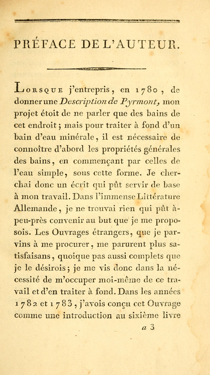 PREFACE DE L'AUTEUR JLiORSQUE j'entrepris 5 en 1780, de donner une Description de Pynnont^ mon projet étoit de ne parler que des bains de cet endroit ; mais pour traiter à fond d'un bain d'eau minérale, il est nécessaire de connoître d'abord \es propriétés générales des bains, en commençant par celles de l'eau simple^ sous cette forme. Je cîier- chai donc un écrit qui pût servir de base à mon travail. Dans l'immense Littérature Allemande, je ne trouvai rien qui pût à- peu-près convenir au but que je me propo- sois. Les Ouvrages étrangers, que je par- vins à me procurer, me parurent plus sa- tisfaisans, quoique pa.s aussi complets que je le désiroisj je me vis donc dans la né» cessité de m'occuper moi-même de ce tra- vail et d'en traiter à fond. Dans les années 1782 et 1783, j'avois conçu cet Ouvrage comme une introduction au sixième livre a a