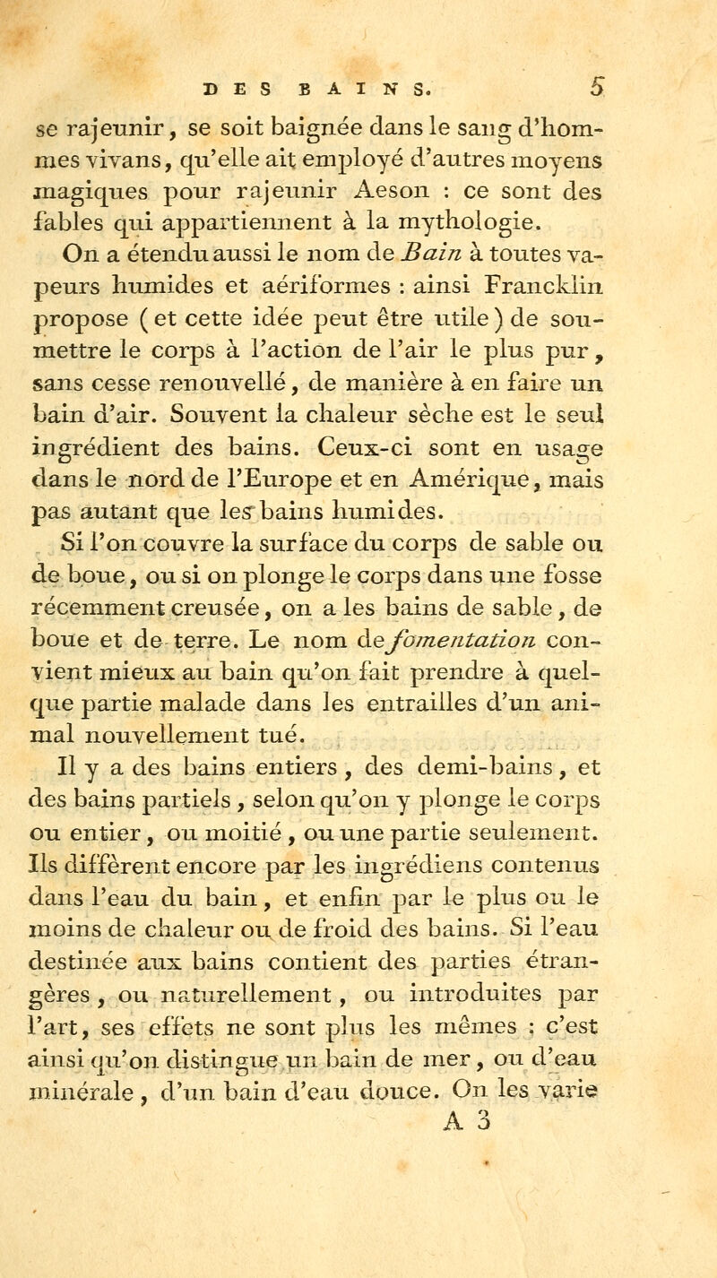 se rajeunir, se soit baignée dans le sang d*hom- mes vivans, qu'elle ait employé d'autres moyens magiques pour rajeunir Aeson : ce sont des fables qui appartiennent à la mythologie. On a étendu aussi le nom de Bain à toutes va- peurs humides et aériformes : ainsi Francklin propose ( et cette idée peut être Litile ) de sou- mettre le corps à Faction de l'air le plus pur , sans cesse renouvelle, de manière à en faire un bain d'air. Souvent la chaleur sèche est le seul ingrédient des bains. Ceux-ci sont en usage dans le nord de l'Europe et en Amérique, mais pas autant que les bains humides. Si l'on couvre la surface du corps de sable ou de boue, ou si on plonge le corps dans une fosse récemment creusée, on a les bains de sable, de boue et de terre. Le nom à.efomentation con- vient mieux au bain qu'on fait prendre à quel- que partie malade dans les entrailles d'un ani- mal nouvellement tué. Il y a des bains entiers , des demi-bains, et des bains partiels , selon qu'on y plonge le corps ou entier, ou moitié , ouiuie partie seulement. Ils diffèrent encore par les ingrédiens contenus dans l'eau du bain, et enfin par le plus ou le moins de chaleur ou de froid des bains. Si l'eau destinée aux bains contient des parties étran- gères , ou naturellement, ou introduites par l'art, ses effets ne sont plus les mêmes : c'est ainsi ciu'on distinsue un bain de mer, ou d'eau minérale, d'un bain d'eau douce. On les varie A 3