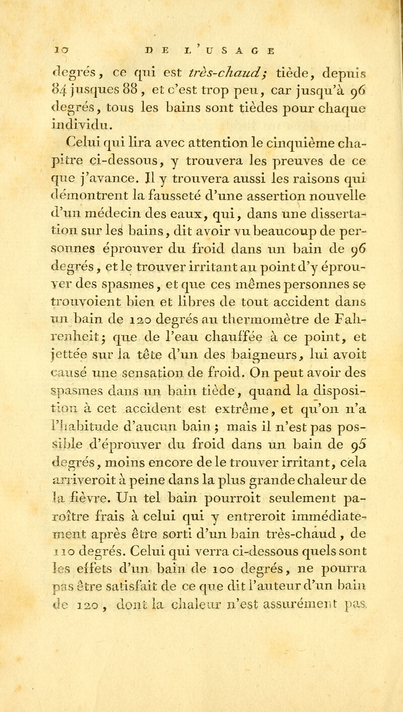 la DEI^USAGE degrés, ce qui est très-chaud; tiède, depuis o4 jusques 88 , et c'est trop peu, car jusqu'à 96 degrés, tous les bains sont tièdes pour chaque individu. Celui qui lira avec attention le cinquième cha- pitre çi-dessous, y trouvera les preuves de ce que j'avance. Jl y trouvera aussi les raisons qui démontrent la fausseté d'une assertion nouvelle d'un médecin des eaux, qui, dans une disserta- tion sur les bains, dit avoir vu beaucoup de per- sonnes éprouver du froid dans un bain de 96 degrés, et le trouver irritant au point d'y éprou- ver des spasmes, et que ces mêmes personnes se trouvoient bien et libres de tout accident dans un bain de 12.0 degrés au thex'momètre de Fah- renheit 5 que de l'eau chauffée à ce point, et jettée sur la tête d'un des baigneurs, lui avoit causé une sensation de froid. On peut avoir des spasmes dans un bain tiède, quand la disposi- tion à cet accident est extrême, et qu'on n'a l'habitude d'aucun bain 5 mais il n'est pas pos- sible d'éprouver du froid dans un bain de 95 degrés, moins encore de le trouver irritant, cela arriver oit à peine dans la plus grande chaleur de la fièvre. Un tel bain pourroit seulement pa- roitre frais à celui qui y entreroit immédiate- ment après être sorti d'un bain très-chaud , de 110 degrés. Celui qui verra ci-dessous quels sont les effets d'un bain de 100 degrés, ne pourra pas être satisfait de ce que dit l'auteur d'un bain de 120 , dont la chaleur n'est assurémerst pas.