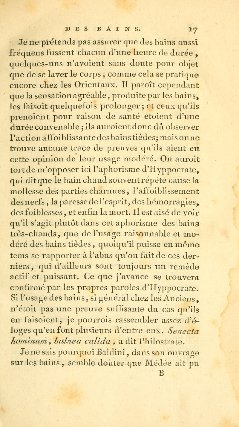 DES BAINS. tj Je ne prétends pas assurer que des bains aussi fréquens fussent chacun d'une heure de durée , quelques-uns n'avoient sans doute pour objet que de se laver le corps , comme cela se pratique encore chez les Orientaux. Il paroît cependant que la sensation agréable, produite par les bains, les faisoit quelquefois prolonger 5 et ceux qu'ils prenoient pour raison de santé étoient d'une durée convenable 5 ils auroient donc dû observer l'action affoiblissante des bains tièdes^ mais onne trouve aucune trace de preuves qu'ils aient eu cette opinion de leur usage modéré. On auroit tort de m'opposer ici l'aphorisme d'Hyppocrate, qui dit que le bain chaud souvent répété cause la mollesse des parties charnues, l'affoiblissement des nerfs, la paresse de l'esprit, des hémorragies, des foiblesses, et enfin la mort. Il est aisé de voir qu'il s'agit plutôt dans cet aphorisme des bains très-chauds, que de l'usage raisonnable et mo- déré des bains tièdes, quoiqu'il puisse en même tems se rapporter à l'abus qu'on fait de ces der- niers, qui d'ailleurs sont toujours un remède actif et puissant. Ce que j'avance se trouvera confirmé pa.r les propres paroles d'Hyppocrate. Si l'usage des bains, si général chez les Anciens, n'étoit pas une preuve suffisante du cas qu'ils en faisoient, je pourrois rassembler assez d'é- loges qu'en font plusieurs d'entre eux. Senecta hominuTTiy b aine a calida ^ a dit Philostrate. Je ne sais pourquoi Baldini, dans son ouvrage sur les bains, semble douter que Médée ait pu B