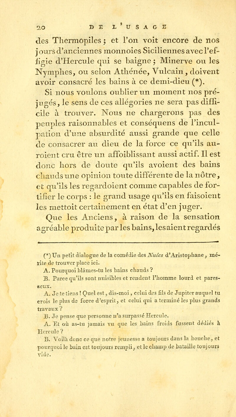 des Thermopiles ^ et l'on voit encore de nos jours d'anciennes monnoies Siciliennes avec l'ef- figie d'Hercule qui se baigne ; Minerve ou les Nymplies, ou selon Athénée, Vulcain, doivent avoir consacré les bains à ce demi-dieu (*). Si nous voulons oublier un moment nos pré- jugés, le sens de ces allégories ne sera pas diffi- cile à trouver. Nous ne chargerons pas des peuples raisonnables et conséquens de l'incul- pation d'une absurdité aussi grande que celle de consacrer au dieu de la force ce qu'ils au- roient cru être un affoiblissant aussi actif. Il est donc hors de doute qu'ils avoient des bains chauds une opinion toute différente de la nôtre, et qu'ils les regardoient comme capables de for- tifier le corps : le grand usage qu'ils en faisoient les mettoit certainement en état d'en juger. Que les Anciens, à raison de la sensation agréable produite par les bains, les aient regardés (*) Un petit dialogue de la comédie des Nuées d'Aristophane ;, mé- lite de trouver place ici. A. Pourq^uoi blâmes-tu les bains chauds ? B. Parce cju'ils sont nuisibles et rendent l'homme lourd et pares- seux. A. Je te tiens ! Quel est j dis-moi, celui des fils de Jupiter auquel tu crois le plus de force d'esprit, et celui qrii a terminé les plus grands travaux ? B. Je pense que personne n'a surpassé Hercule. A. Et où as-tu jamais vu que les bains froids fussent dédiés à Hercule ? B. Voilà donc ce que notre jeunesse a toujours dans la bouche, et pourquoi le baia est toujours rempli; et le champ de bataille toujours vide.