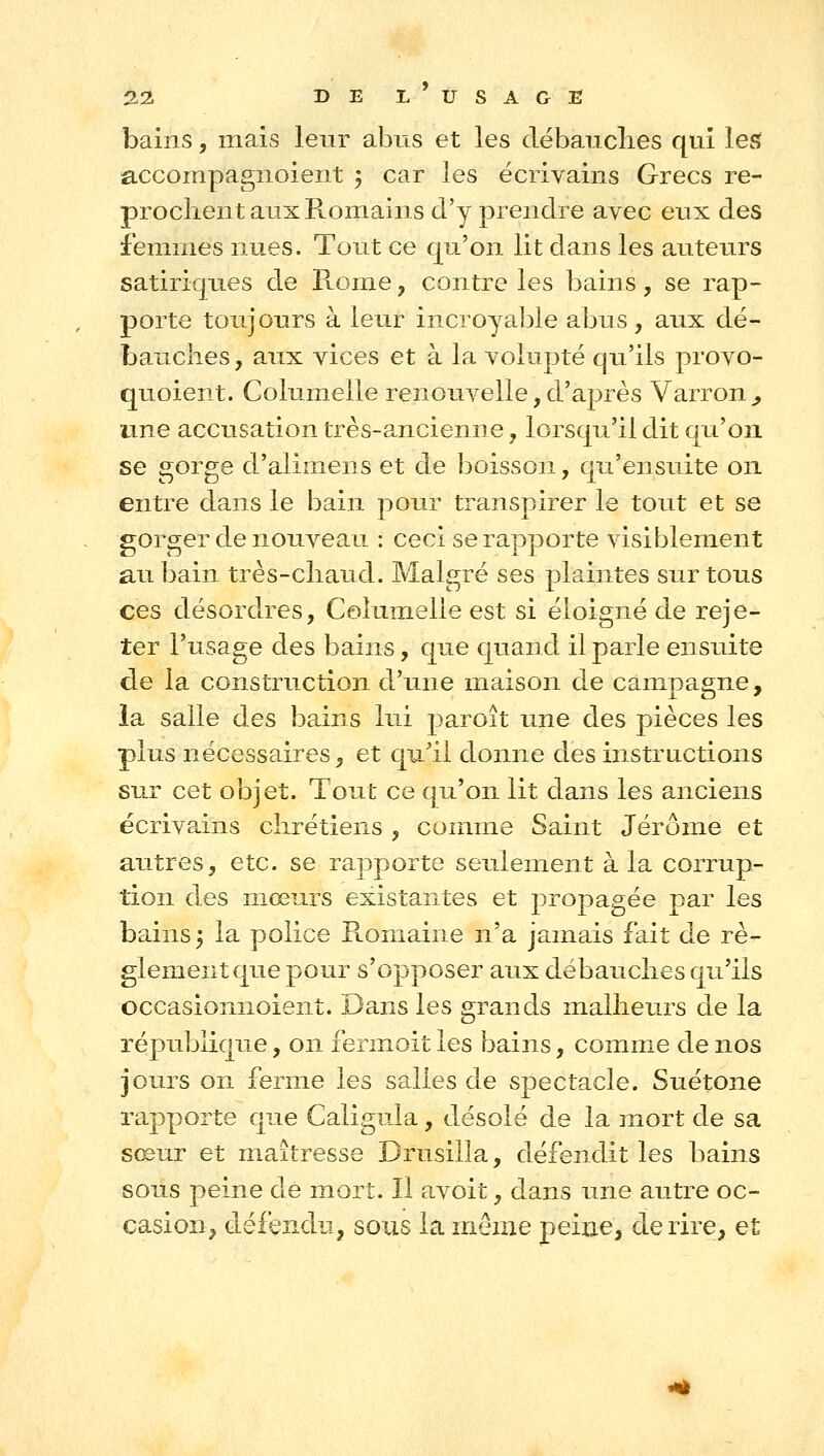 bains, mais leur abus et les débauclies qui lesi accompagnoient 3 car les écrivains Grecs re- prochent aux Romains d'y prendre avec eux des femmes nues. Tout ce qu'on lit dans les auteurs satiriques de Rome, contre les bains, se rap- porte toujours à leur incroyal^le abus, aux dé- bauches, aux vices et à la volupté qu'ils provo- quoient. Golumelle renouvelle, d'après Varron^ une accusation très-ancienne, lorsqu'il dit qu'on se gorge d'alimens et de boisson, qu'ensuite on entre dans le bain pour transpirer le tout et se gorger de nouveau : ceci se rapporte visiblement au bain très-chaud. Malgré ses plaintes sur tous ces désordres, Golumelle est si éloigné de reje- ter l'usage des bains, que quand il parle ensuite de la construction d'une maison de campagne, la salle des bains lui paroît une des pièces les plus nécessaires, et qu'il donne des instructions sur cet objet. Tout ce qu'on lit dans les anciens écrivains chrétiens , comme Saint Jérôme et autres, etc. se rapporte seulement à la corrup- tion des mœurs existantes et propagée par les bains ^ la police Romaine n'a jamais fait de rè- glement que pour s'opposer aux débauches qu'ils occasionnoient. Dans les grands malheurs de la république, on fermoit les bains, comme de nos jours on ferme les salles de spectacle. Suétone rapporte que Caligula, désolé de la mort de sa sœur et maîtresse Drusilla, défendit les bains sous peine de mort. Il avoit, dans une autre oc- casion, défendu, sous la même peine, de rire, et