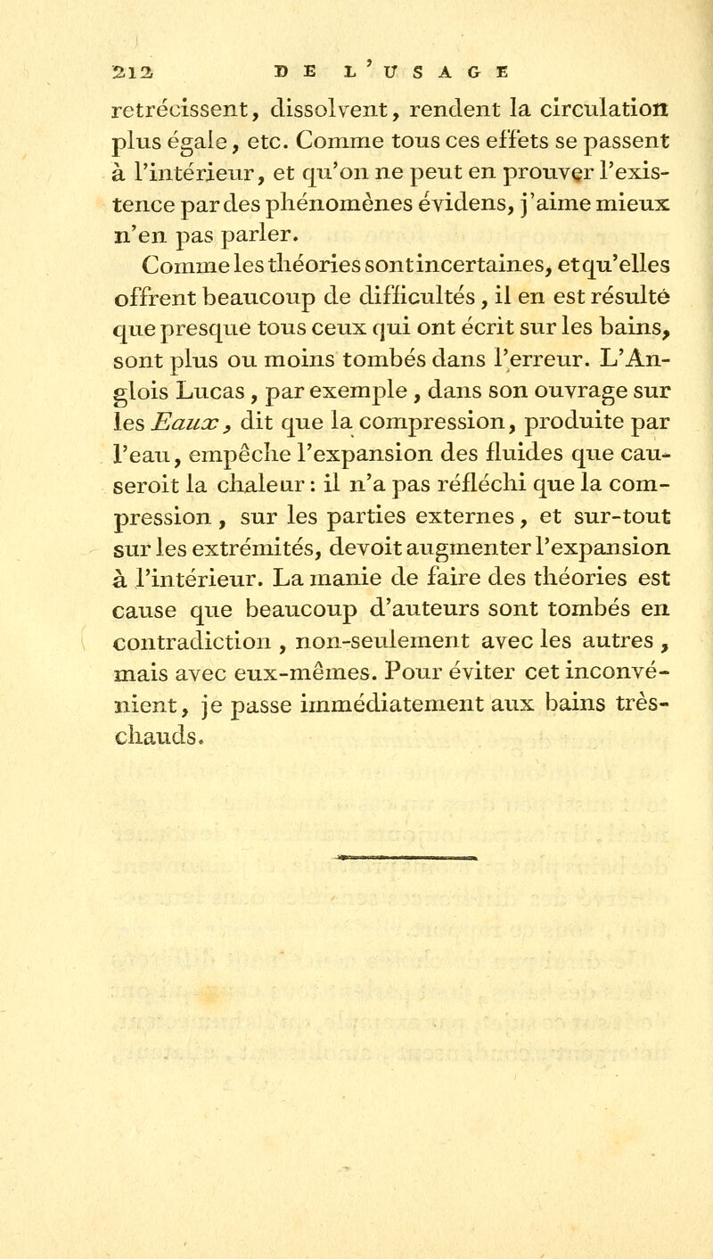 rétrécissent, dissolvent, rendent la circulation plus égaie, etc. Comme tous ces effets se passent à l'intérieur, et qu'on ne peut en prouver l'exis- tence par des phénomènes évidens, j'aime mieux n'en pas parler. Comme les tliéories sontincertaines^ etqu'elles offrent beaucoup de difficultés, il en est résulté que presque tous ceux qui ont écrit sur les bains, sont plus ou moins tombés dans l'erreur. L'An- glois Lucas, par exemple, dans son ouvrage sur les Eaux y dit que la compression, produite par l'eau, empêclie l'expansion des fluides que eau- seroit la chaleur : il n'a pas réfléchi que la com- pression , sur les parties externes, et sur-tout sur les extrémités, devoit augmenter l'expansion à l'intérieur. La manie de faire des théories est cause que beaucoup d'auteurs sont tombés en contradiction , non-seulement avec les autres , mais avec eux-mêmes. Pour éviter cet inconvé- nient, je passe immédiatement aux bains très- chauds.