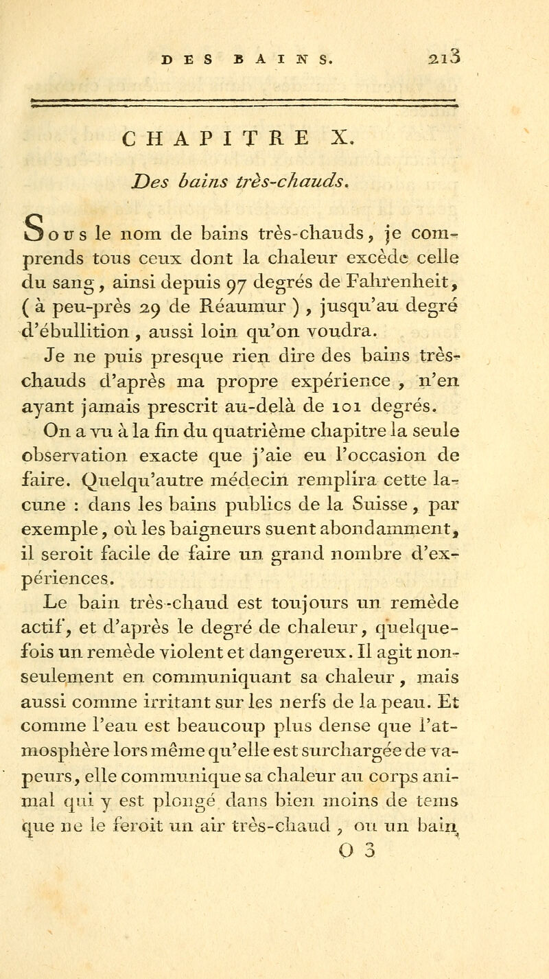 f ' • ' ' ' ' CHAPITRE X, JDes bains très-chauds, Oous le nom de bains très-chauds, je com- prends tous ceux dont la chaleur excède celle du sang, ainsi depuis 97 degrés de Fahrenheit, ( à peu-près 2.9 de Réaumur ) , jusqu'au degré d'ébullition , aussi loin qu'on voudra. Je ne puis presque rien dire des bains très^ chauds d'après ma propre expérience , n'en ayant jamais prescrit au-delà de 101 degrés. On a vu à la fin du quatrième chapitre la seule observation exacte que j'aie eu l'occasion de faire. Quelqu'autre médecin remplira cette la-^ cune : dans les bains publics de la Suisse, par exemple, où les baigneurs suent abondamment, il seroit facile de faire un grand nombre d'ex- périences. Le bain très-chaud est toujours un remède actifj et d'après le degré de chaleur, quelque- fois un remède violent et dangereux. Il agit non- seulement en communiquant sa chaleur , mais aussi comme irritant sur les nerfs de la peau. Et comme l'eau est beaucoup plus dense que l'at- mosphère lors même qu'elle est surchargée de va- peurs, elle communique sa chaleur au corps ani- mal qid y est plongé dans bien moins de tems que ne le feroit un air très-clia.ud , ou un bain