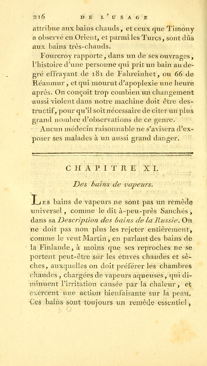 attribue aux bains chauds, et ceux que Timony a observé en Orient, et parmi les Turcs, sont dûs aux bains très-cliauds. Fourcroy rapporte, dans un de ses ouvrages, l'histoire d'une personne qui prit un bain au de- gré effrayant de 181 de Fahreinhet, ou 66 de Réaumur , et qui mourut d'apoplexie une heure après. On conçoit trop combien un changement aussi violent dans notre machine doit être des- tructif, pour qu'il soit nécessaire de citer un plus grand nombre d'observations de ce genre. Aucun médecin raisonnable ne s'avisera d'ex- poser ses malades à un aussi grand danger. CHAPITRE XI. Des bains de vapeurs. t ï E S bains de vapeurs ne sont pas un remède universel, comme le dit à-peu-près Sanchés , dans sa TDescriptioji des bains de la Russie, On ne doit pas non plus les rejeter entièrement, comme le veut Martin, en parlant des bains de la Finlande, à moins que ses reproches ne se portent peut-être sur les étuves chaudes et sè- ches, auxquelles on doit préférer les chambres chaudes , chargées de vapeurs aqueuses, qui di^ minuent l'irritation causée par la chaleur, et exercent une action bienfaisante sur la peau. Ces bains sont toujours un remède essentiel^