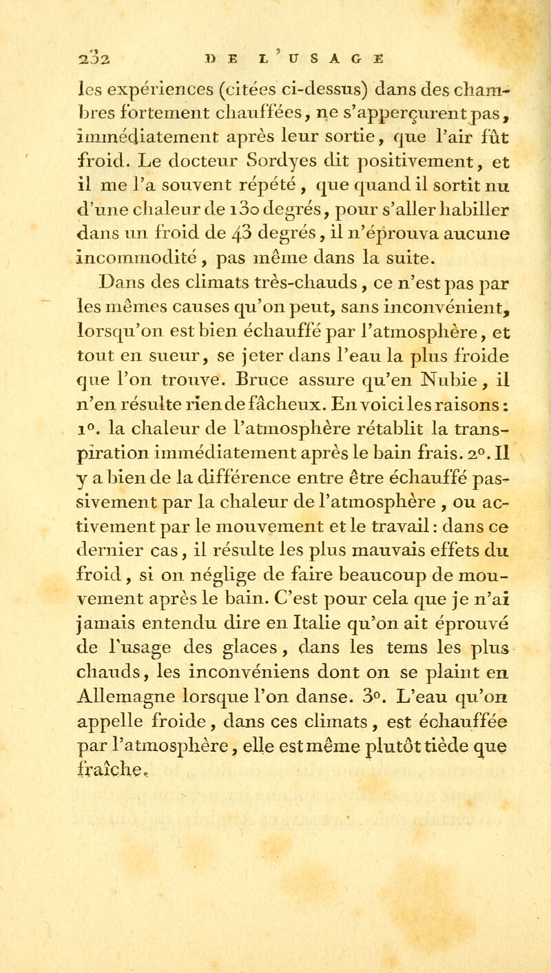 132. I>E l'usage les expériences (citées ci-dessus) dans des cham- bres fortement chauffées, ne s'apperçurentpas, immédiatement après leur sortie, que Tair fût froid. Le docteur Sordyes dit positivement, et il me l'a souvent répété , que qiiand il sortit nu d'une chaleur de i3o degrés, pour s'aller habiller dans un froid de 4^ degrés, il n'éprouva aucune incommodité, pas même dans la suite. Dans des climats très-chauds, ce n'est pas par les mêmes causes qu'on peut, sans inconvénient, lorsqu'on est bien échauffé par l'atmosphère, et tout en sueur, se jeter dans l'eau la plus froide que l'on trouve. Bruce assure qu'en Nubie, il n'en résulte rîen de fâcheux. En voici les raisons : 1^. la chaleur de l'atmosphère rétablit la trans- piration immédiatement après le bain frais. 2^. Il y a bien de la différence entre être échauffé pas- sivement par la chaleur de l'atmosphère , ou ac- tivement par le mouvement et le travail : dans ce dernier cas, il résidte les plus mauvais effets du froid, si on néglige de faire beaucoup de mou- vement après le bain. C'est pour cela que je n'ai jamais entendu dire en Italie qu'on ait éprouvé de l'usage des glaces, dans les tems les plus chauds, les inconvéniens dont on se plaint en Allemagne lorsque l'on danse. 3^. L'eau qu'on appelle froide, dans ces climats, est échauffée par l'atmosphère, elle est même plutôt tiède que fraîche.