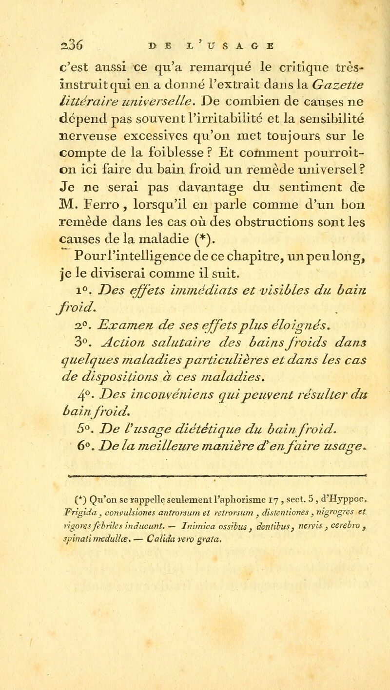 c'est aussi ce qu'a remarqué le critique très- instruit qui en a donné l'extrait dans la Gazette littéraire miiverselle. De combien de causes ne dépend pas souvent l'irritabilité et la sensibilité nerveuse excessives qu'on met toujours sur le compte de la foiblesse ? Et comment pourroit- on ici faire du bain froid un remède universel ? Je ne serai pas davantage du sentiment de M. Ferro , lorsqu'il en parle comme d'un bon remède dans les cas où des obstructions sont les causes de la maladie (*).. Pour l'intelligence de ce cliapitre, un peu long, je le diviserai comme il suit. 1®. T)es ejfets immédiats et visibles du bain froid. 12.^, ExameTi de ses effets plus éloignés, 3°. Action salutaii^e des bains froids dans quelques maladies particulières et dans les cas de dispositions d ces maladies. 4®. T)es uicouvéniens qui peuvent résulter du bainfroid, 5^. JDe Vusage diététique du bainfroid. 6^. T>e la jneilleure manière d'en faire usage. (*) Qu'on se rappelle seulement l'aphorisme 17, sect. 5, d'Hjppoc, Frigida y conçulsiones antrorsum et retrorsum , dlstentiones , nigrogres et. r'igoresfehnles inducimt. — Ivijnica ossibus j dentihus, nerpis j cereiro ^ spinaÙTiteduUœ, — Calida vero grata.