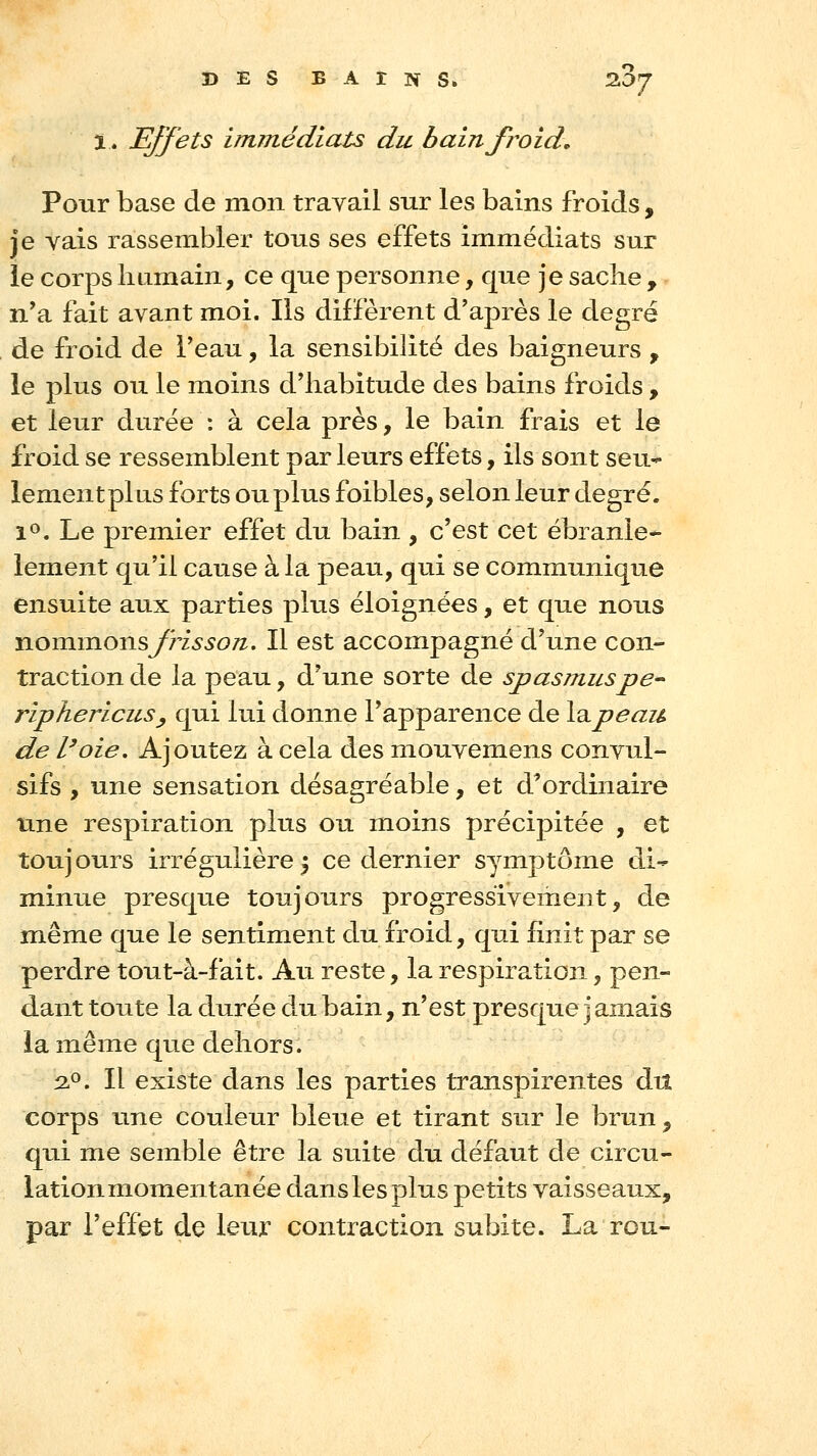ï. Effets immédiats du bain froid. Pour base de mon travail sur les bains froids, je vais rassembler tous ses effets immédiats sur le corps humain, ce que personne, que je sache , n'a fait avant moi. Ils diffèrent d'après le degré de froid de l'eau, la sensibilité des baigneurs , le plus ou le moins d'habitude des bains froids, et leur durée : à cela près, le bain frais et le froid se ressemblent par leurs effets, ils sont seu- lementpkis forts ou plus foibles, selon leur degré. lo. Le premier effet du bain , c'est cet ébranle- lement qu'il cause à la peau, qui se communique ensuite aux parties plus éloignées, et que nous nommonsyri^^oTz. Il est accompagné d'une con- traction de la peau, d'une sorte de spasmuspe^ riphericuSy qui lui donne l'apparence de \^peau de l'oie. Ajoutez à cela des mouvemens convul- sifs , une sensation désagréable, et d'ordinaire une respiration plus ou moins précipitée , et toujours irrégulière 5 ce dernier symptôme di- minue presque toujours progressivement, de même que le sentiment du froid, qui finit par se perdre tout-à-fait. Au reste, la respiration, pen- dant toute la durée du bain, n'est presque jamais la même que dehors. 2.0. Il existe dans les parties transpirentes diî corps une couleur bleue et tirant sur le brun, qui me semble être la suite du défaut de circu- lation momentanée dans les plus petits vaisseaux, par l'effet de leur contraction subite. La rou-