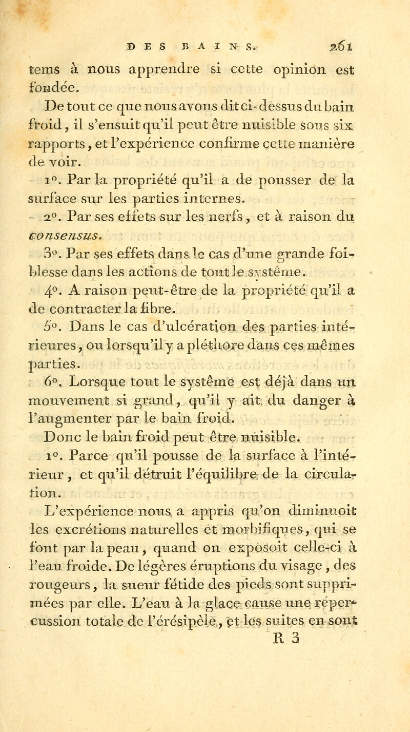 B E s BAINS. Z6l tems à nous apprendre si cette opinion est fondée. De tout ce que nous avons dit ci- dessus du bain froid, il s'ensuit qu'il peut être nuisible sous six rapports, et l'expérience confirme cette manière de Yoir. 1». Parla propriété qu'il a de pousser de la surface sur les parties internes. - 2^. Par ses effets sur les nei^fs, et à raison du consensus. 3^. Par ses effets dans.le cas d'une grande fof- blesse dans les actions de tout le système. 4^. A raison peut-être de la propriété qu'il a de contracter la £bre. 5c». Dans le cas d'ulcération des parties inté- rieures , ou lorsqu'iiy a pléthore dans ces marnes parties. 6^^ Lorsque tout le système est déjà dans un mouvement si grand, qu'il y ait du danger à l'augmenter par le bain froid. Donc le bain froid peut être nuisible. i<^. Parce qu'il pousse de la surface à l'inté- rieur , et qu'il détruit l'équilibre de la circula- tion. L'expérience nous a appris qu'on diminuoit les excrétions naturelles et rnorbifiques, qui se font par la peau, quand on exposoit celle-ci à l'eau froide. De légères éruptions du visage , des rougeurs, la sueur fétide des pieds sont suppri- mées par elle. L'eau à la glace cause une réper-^ cussion totale de l'érésipèle, fît los suites en sont R 3