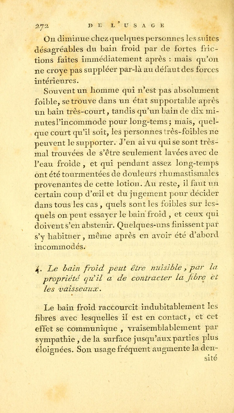 %rj'2, DE L USAGE On diminue chez quelques personnes les suites désagréables du bain froid par de fortes fric- tions faites immédiatement après : mais qu'on ne croye pas suppléer par-là au défaut des forces intérieures. Souvent un homme qui n'est pas absolument foible, setrouye dans un état supportable après un bain très-court, tandis qu'un bain de dix mi- nutes l'incommode pour Ion g-tems 5 mais, quel- que court qu'il soit, les personnes très-foibles ne peuvent le supporter. J'en ai vu qui se sont très- mal trouvées de s'être seulement lavées avec de l'eau froide , et qui pendant assez long-temps ont été tourmentées de douleurs rhumastismales provenantes de cette lotion. Au reste, il faut un certain coup d'œil et du jugement pour décider dans tous les cas , quels sont les foibles sur les- quels on peut essayer le bain froid , et ceux qui cloivent s'en abstenir. Quelques-uns finissent par s'y habituer, même après en avoir été d'abord incoramodés. 4. he bain froid peut être nuisible ^ par la propriété quil a de contracter la fibre et les vaisseaux. Le bain froid raccourcit indubitablement les fibres avec lesquelles il est en contact, et cet effet se communique , vraisemblablement par sympathie , de la surface jusqu'aux parties plus éloignées. Son usage fréquent augmente la den- sité