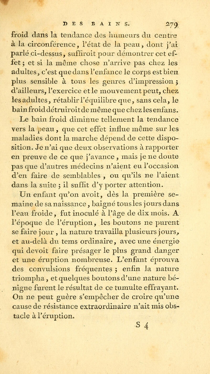 froid dans la tendance des liumeurs du centre à la circonférence, l'état de la peau^ dont j'ai parlé ci-dessus, sufliroit pour démontrer cet ef- fet ; et si la même chose n'arrive pas chez les adultes > c'est que dans l'enfance le corps est bien plus sensii3le à tous les genres d'impression 5 d'ailleurs, l'exercice et le mouvement peut, chez les adultes, rétablir l'équilibre que, sans cela, le bain froid détruiroit de même que chez les enfans. Le bain froid diminue tellement la tendance vers la peau, que cet effet influe même sur les maladies dont la marche dépend de cette dispo- sition. Je n'ai que deux observations à rapporter en preuve de ce que j'avance , mais je ne doute pas que d'autres médecins n'aient eu l'occasion d'en faire de semblables , ou qu'ils ne l'aient dans la suite 5 il suffit d'y porter attention. Un enfant qu'on avoit, dès la première se- maine de sa naissance, baigné tous les jours dans l'eau froide, fut inoculé à l'âge de dix mois. A l'époque de l'éruption, les boutons ne purent se faire jour , la nature travailla plusieurs jours^ et au-delà du tems ordinaire, avec une énergie qui devoit faire présager le plus grand danger et une éruption nombreuse. L'enfant éprouva des convulsions fréquentes 5 enfin la nature triompha, et quelques boutons d'une nature bé- nigne furent le résultat de ce tumulte effrayant. On ne peut guère s'empêcher de croire qu'une cause de résistance extraordinaire n'ait mis obs- tacle à l'éruption. s 4