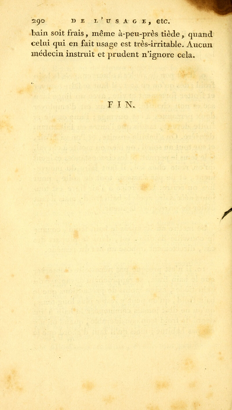 n<)o DE L^irsAGE, etc. bain soit frais, même à-peu-près tiède, quand celui qui en fait usage est très-irritable. Aucun médecin instruit et prudent n*ignore cela. F I N. /