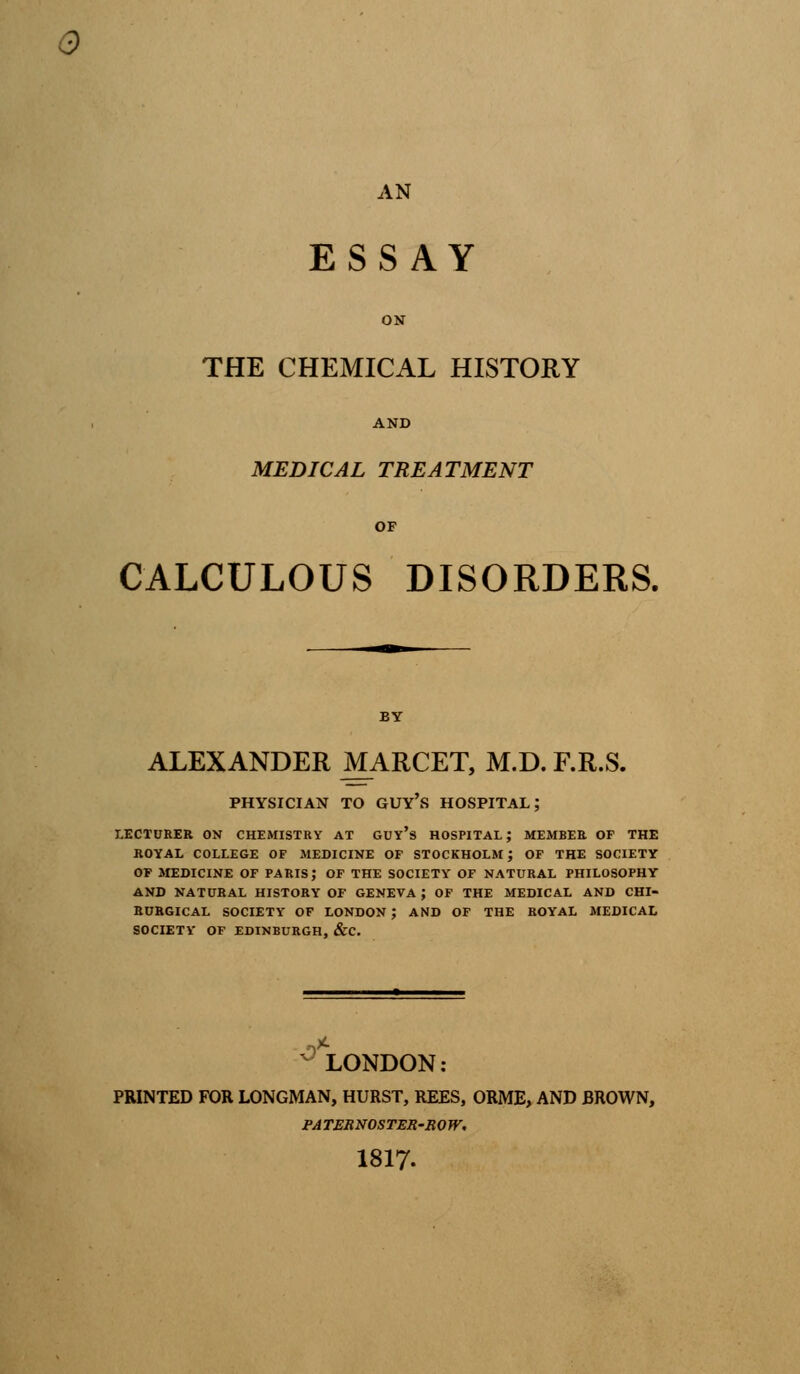 AN ESSAY ON THE CHEMICAL HISTORY AND MEDICAL TREATMENT OF CALCULOUS DISORDERS. BY ALEXANDER MARCET, M.D. F.R.S. r'.- PHYSICIAN TO GUYS HOSPITAL; LECTURER ON CHEMISTRY AT GUY's HOSPITAL; MEMBER OF THE ROYAL COLLEGE OF MEDICINE OF STOCKHOLM J OF THE SOCIETY OF MEDICINE OF PARIS,* OF THE SOCIETY OF NATURAL PHILOSOPHY AND NATURAL HISTORY OF GENEVA ; OF THE MEDICAL AND CHI- RURGICAL SOCIETY OF LONDON ; AND OF THE ROYAL MEDICAL SOCIETY OF EDINBURGH, &C. LONDON: PRINTED FOR LONGMAN, HURST, REES, ORME, AND BROWN, PA TERNOSTER-ROW. 1817-