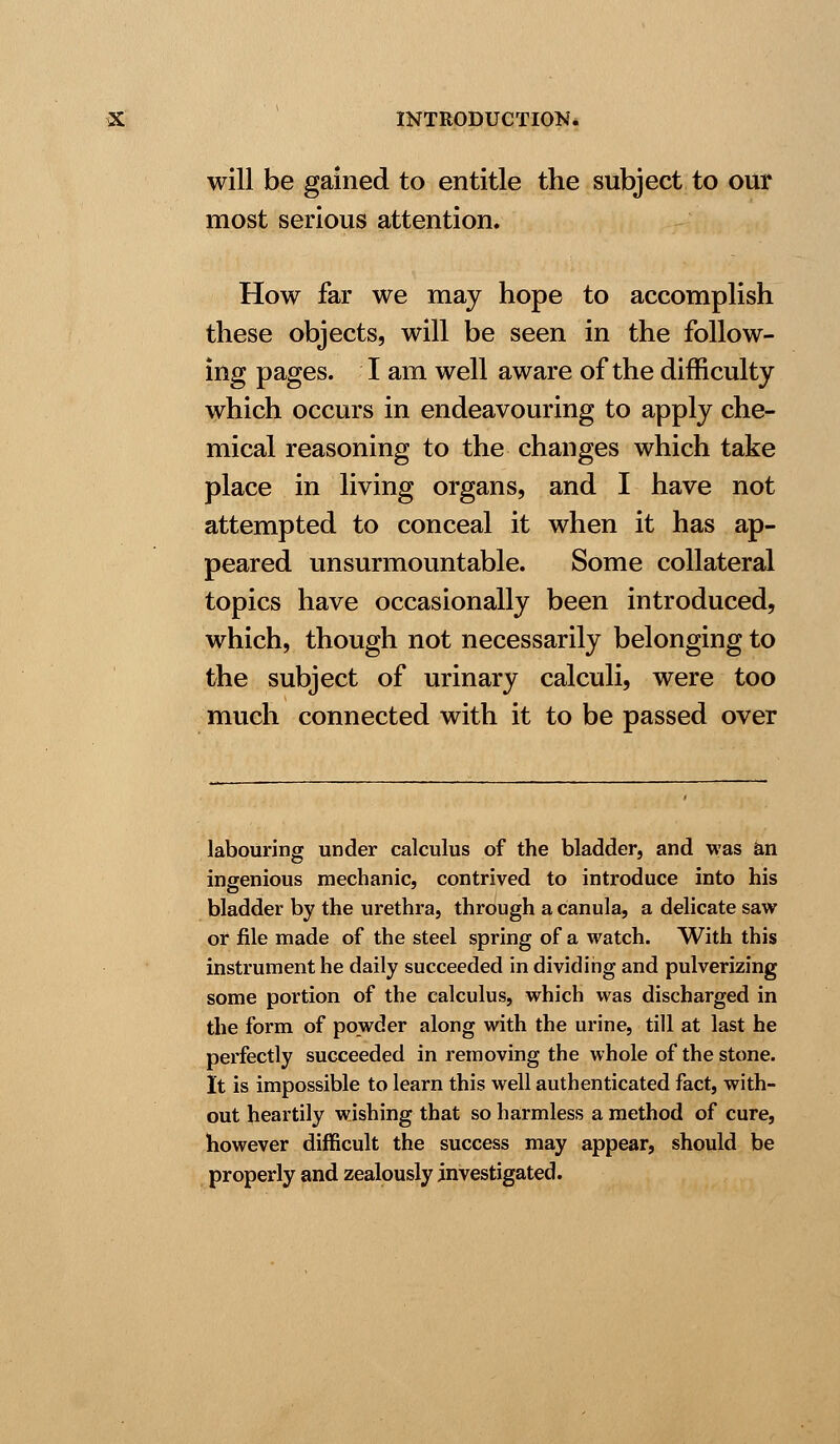 will be gained to entitle the subject to our most serious attention. How far we may hope to accomplish these objects, will be seen in the follow- ing pages. I am well aware of the difficulty which occurs in endeavouring to apply che- mical reasoning to the changes which take place in living organs, and I have not attempted to conceal it when it has ap- peared unsurmountable. Some collateral topics have occasionally been introduced, which, though not necessarily belonging to the subject of urinary calculi, were too much connected with it to be passed over labouring under calculus of the bladder, and was an ingenious mechanic, contrived to introduce into his bladder by the urethra, through a canula, a delicate saw or file made of the steel spring of a watch. With this instrument he daily succeeded in dividing and pulverizing some portion of the calculus, which was discharged in the form of powder along with the urine, till at last he perfectly succeeded in removing the whole of the stone. It is impossible to learn this well authenticated fact, with- out heartily wishing that so harmless a method of cure, however difficult the success may appear, should be properly and zealously investigated.