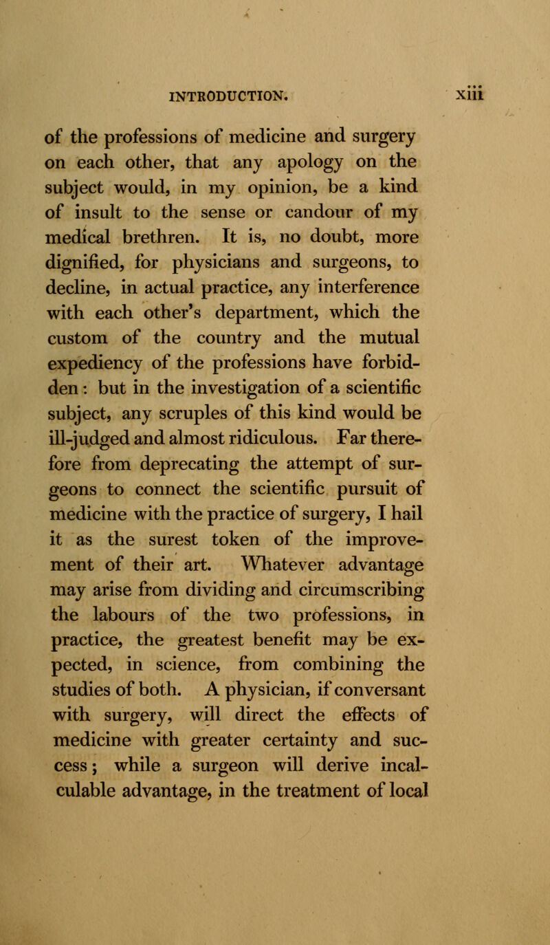 of the professions of medicine and surgery on each other, that any apology on the subject would, in my opinion, be a kind of insult to the sense or candour of my medical brethren. It is, no doubt, more dignified, for physicians and surgeons, to decline, in actual practice, any interference with each other's department, which the custom of the country and the mutual expediency of the professions have forbid- den : but in the investigation of a scientific subject, any scruples of this kind would be ill-judged and almost ridiculous. Far there- fore from deprecating the attempt of sur- geons to connect the scientific pursuit of medicine with the practice of surgery, I hail it as the surest token of the improve- ment of their art. Whatever advantage may arise from dividing and circumscribing the labours of the two professions, in practice, the greatest benefit may be ex- pected, in science, from combining the studies of both. A physician, if conversant with surgery, will direct the effects of medicine with greater certainty and suc- cess ; while a surgeon will derive incal- culable advantage, in the treatment of local