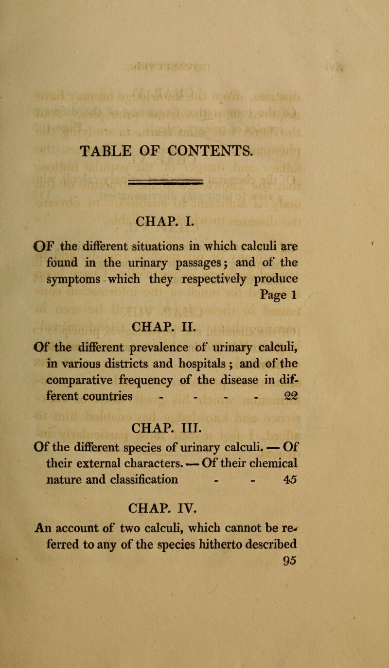 TABLE OF CONTENTS. CHAP. I. OF the different situations in which calculi are found in the urinary passages; and of the symptoms which they respectively produce Page 1 CHAP. II. Of the different prevalence of urinary calculi, in various districts and hospitals j and of the comparative frequency of the disease in dif- ferent countries - 22 CHAP. III. Of the different species of urinary calculi. — Of their external characters. — Of their chemical nature and classification - - 45 CHAP. IV. An account of two calculi, which cannot be re* ferred to any of the species hitherto described 95