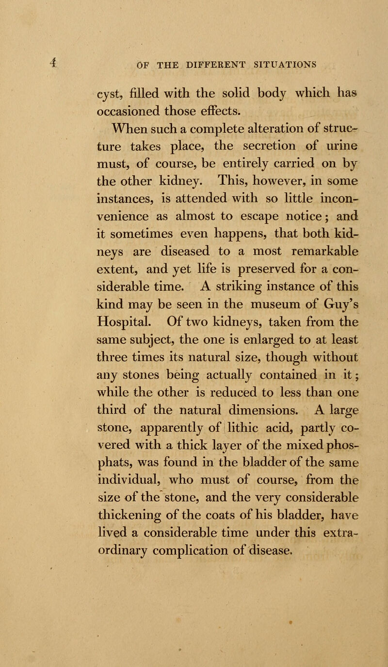 cyst, filled with the solid body which has occasioned those effects. When such a complete alteration of struc- ture takes place, the secretion of urine must, of course, be entirely carried on by the other kidney. This, however, in some instances, is attended with so little incon- venience as almost to escape notice; and it sometimes even happens, that both kid- neys are diseased to a most remarkable extent, and yet life is preserved for a con- siderable time. A striking instance of this kind may be seen in the museum of Guy's Hospital. Of two kidneys, taken from the same subject, the one is enlarged to at least three times its natural size, though without any stones being actually contained in it; while the other is reduced to less than one third of the natural dimensions. A large stone, apparently of lithic acid, partly co- vered with a thick layer of the mixed phos- phats, was found in the bladder of the same individual, who must of course, from the size of the stone, and the very considerable thickening of the coats of his bladder, have lived a considerable time under this extra- ordinary complication of disease.