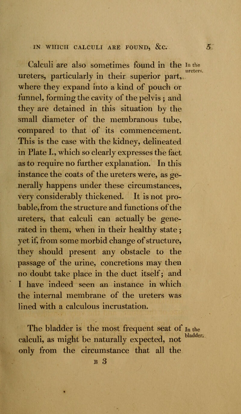 Calculi are also sometimes found in the in the , , . ureters, ureters, particularly in their superior part, where they expand into a kind of pouch or funnel, forming the cavity of the pelvis ; and they are detained in this situation by the small diameter of the membranous tube, compared to that of its commencement. This is the case with the kidney, delineated in Plate I., which so clearly expresses the fact as to require no further explanation. In this instance the coats of the ureters were, as ge- nerally happens under these circumstances, very considerably thickened. It is not pro- bable, from the structure and functions of the ureters, that calculi can actually be gene- rated in them, when in their healthy state; yet if, from some morbid change of structure, they should present any obstacle to the passage of the urine, concretions may then no doubt take place in the duct itself j and I have indeed seen an instance in which the internal membrane of the ureters was lined with a calculous incrustation. The bladder is the most frequent seat of in the calculi, as might be naturally expected, not only from the circumstance that all the