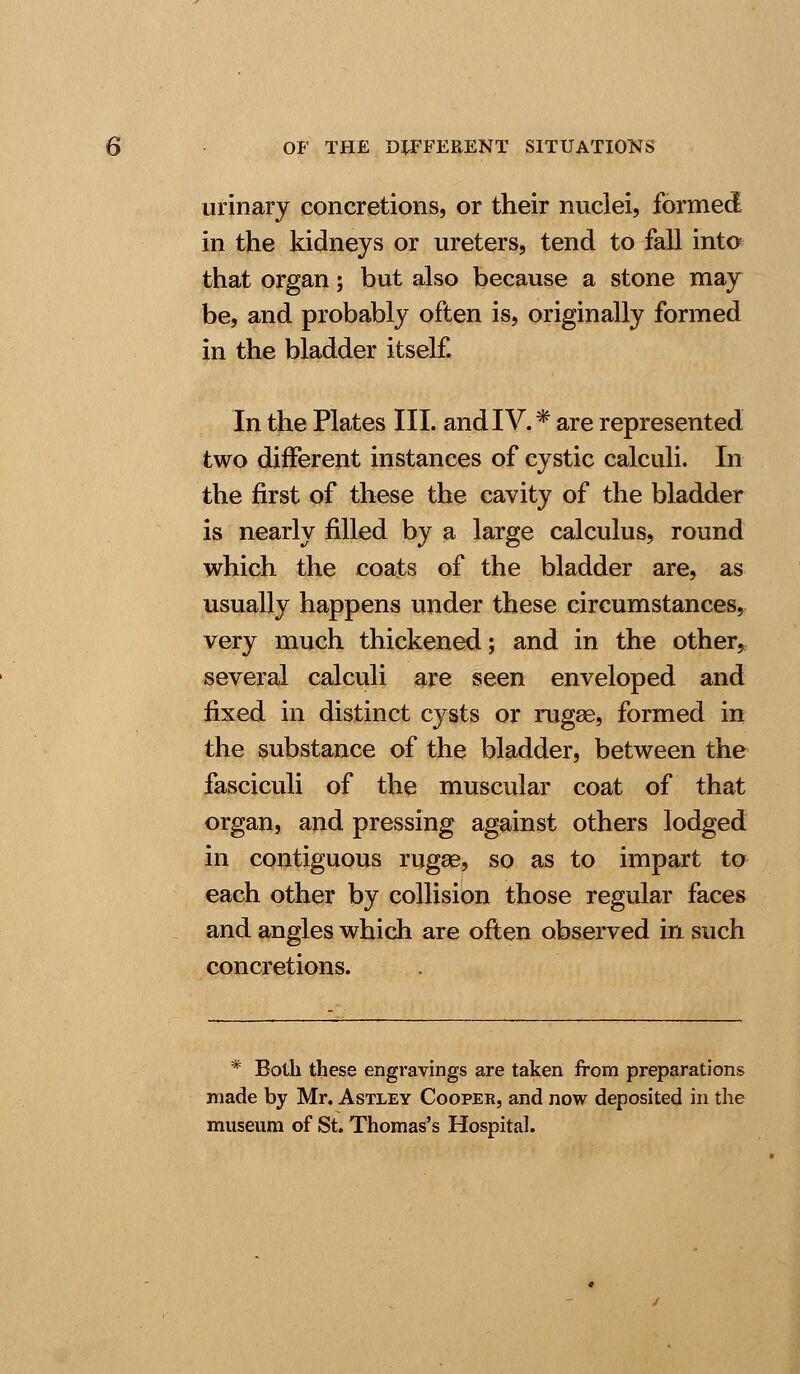 urinary concretions, or their nuclei, formed in the kidneys or ureters, tend to fall into that organ; but also because a stone may be, and probably often is, originally formed in the bladder itself. In the Plates III. and IV.* are represented two different instances of cystic calculi. Li- the first of these the cavity of the bladder is nearly filled by a large calculus, round which the coats of the bladder are, as usually happens under these circumstances, very much thickened; and in the other* several calculi are seen enveloped and fixed in distinct cysts or rugee, formed in the substance of the bladder, between the fasciculi of the muscular coat of that organ, and pressing against others lodged in contiguous rugae, so as to impart to each other by collision those regular faces and angles which are often observed in such concretions. * Both these engravings are taken from preparations made by Mr. Astley Cooper, and now deposited in the museum of St. Thomas's Hospital.