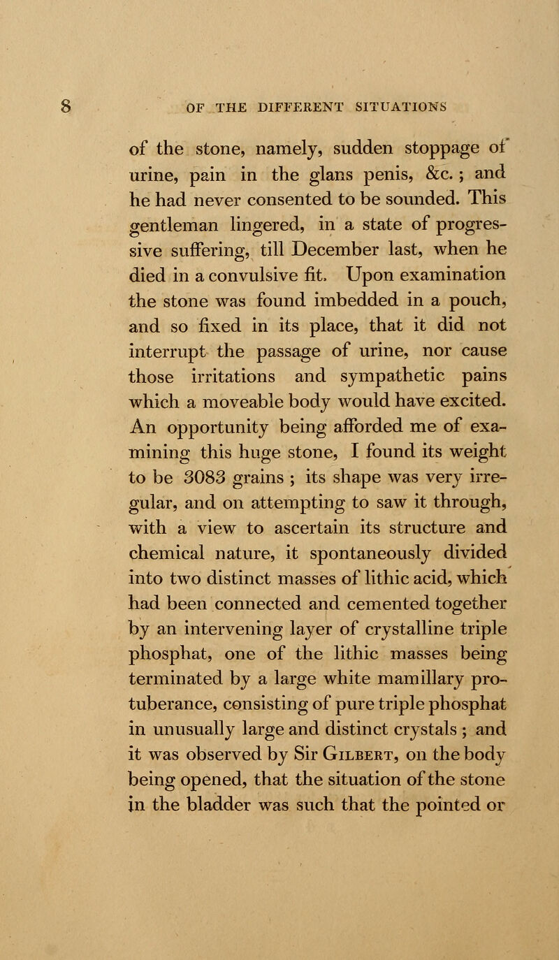 of the stone, namely, sudden stoppage of urine, pain in the glans penis, &c.; and he had never consented to be sounded. This gentleman lingered, in a state of progres- sive suffering, till December last, when he died in a convulsive fit, Upon examination the stone was found imbedded in a pouch, and so fixed in its place, that it did not interrupt the passage of urine, nor cause those irritations and sympathetic pains which a moveable body would have excited. An opportunity being afforded me of exa- mining this huge stone, I found its weight to be 3083 grains ; its shape was very irre- gular, and on attempting to saw it through, with a view to ascertain its structure and chemical nature, it spontaneously divided into two distinct masses of lithic acid, which had been connected and cemented together by an intervening layer of crystalline triple phosphat, one of the lithic masses being terminated by a large white mamillary pro- tuberance, consisting of pure triple phosphat in unusually large and distinct crystals ; and it was observed by Sir Gilbert, on the body being opened, that the situation of the stone in the bladder was such that the pointed or