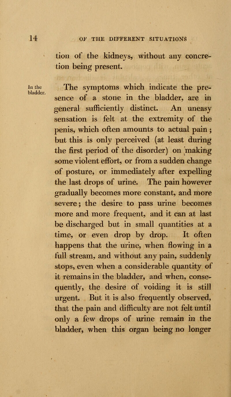 tion of the kidneys, without any concre- tion being present. lathe The symptoms which indicate the pre- bladder. / r . , . r . sence 01 a stone in the bladder, are in general sufficiently distinct. An uneasy sensation is felt at the extremity of the penis, which often amounts to actual pain ; but this is only perceived (at least during the first period of the disorder) on making some violent effort, or from a sudden change of posture, or immediately after expelling the last drops of urine. The pain however gradually becomes more constant, and more severe; the desire to pass urine becomes more and more frequent, and it can at last be discharged but in small quantities at a time, or even drop by drop. It often happens that the urine, when flowing in a full stream, and without any pain, suddenly stops, even when a considerable quantity of it remains in the bladder, and when, conse- quently, the desire of voiding it is still urgent. But it is also frequently observed, that the pain and difficulty are not felt until only a few drops of urine remain in the bladder, when this organ being no longer