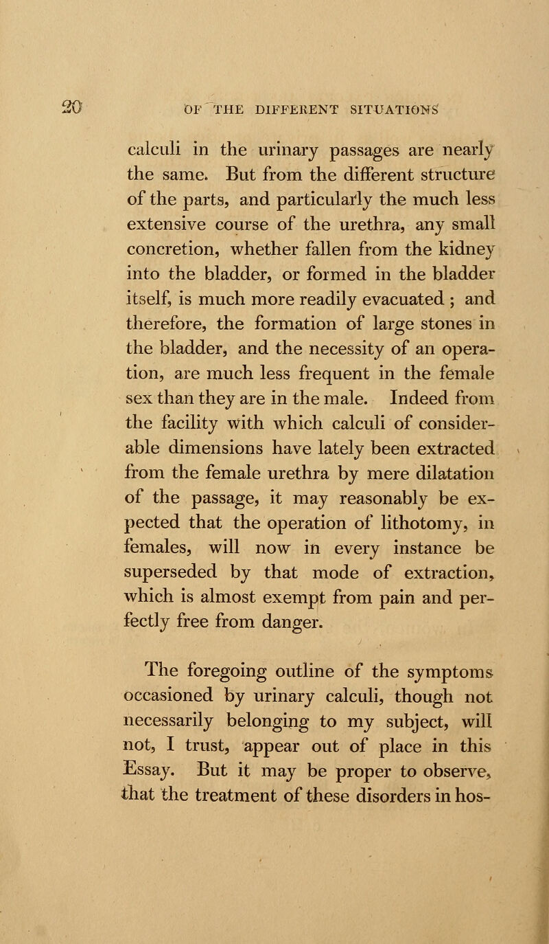 calculi in the urinary passages are nearly the same* But from the different structure of the parts, and particularly the much less extensive course of the urethra, any small concretion, whether fallen from the kidney into the bladder, or formed in the bladder itself, is much more readily evacuated ; and therefore, the formation of large stones in the bladder, and the necessity of an opera- tion, are much less frequent in the female sex than they are in the male. Indeed from the facility with which calculi of consider- able dimensions have lately been extracted from the female urethra by mere dilatation of the passage, it may reasonably be ex- pected that the operation of lithotomy, in females, will now in every instance be superseded by that mode of extraction, which is almost exempt from pain and per- fectly free from danger. The foregoing outline of the symptoms occasioned by urinary calculi, though not necessarily belonging to my subject, will not, I trust, appear out of place in this Essay. But it may be proper to observe, that the treatment of these disorders in hos-