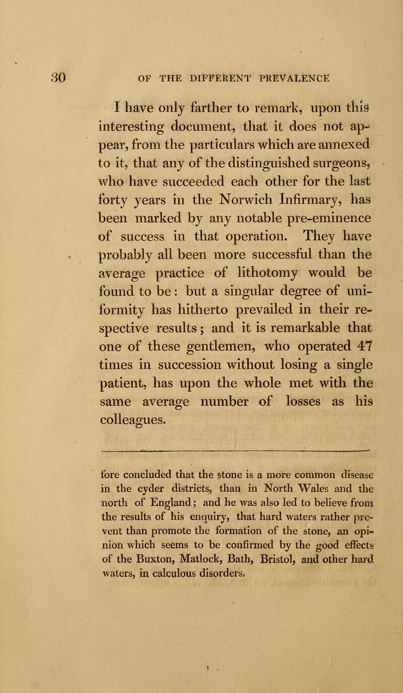 I have only farther to remark, upon this interesting document, that it does not ap- pear, from the particulars which are annexed to it, that any of the distinguished surgeons* who have succeeded each other for the last forty years in the Norwich Infirmary, has been marked by any notable pre-eminence of success in that operation. They have probably all been more successful than the average practice of lithotomy would be found to be: but a singular degree of uni- formity has hitherto prevailed in their re- spective results; and it is remarkable that one of these gentlemen, who operated 47 times in succession without losing a single patient, has upon the whole met with the same average number of losses as his colleagues. fore concluded that the stone is a more common disease in the cvder districts, than in North Wales and the north of England; and he was also led to believe from the results of his enquiry, that hard waters rather pre- vent than promote the formation of the stone, an opi* nion which seems to be confirmed by the good effects of the Buxton, Matlock, Bath, Bristol, and other hard waters, in calculous disorders*