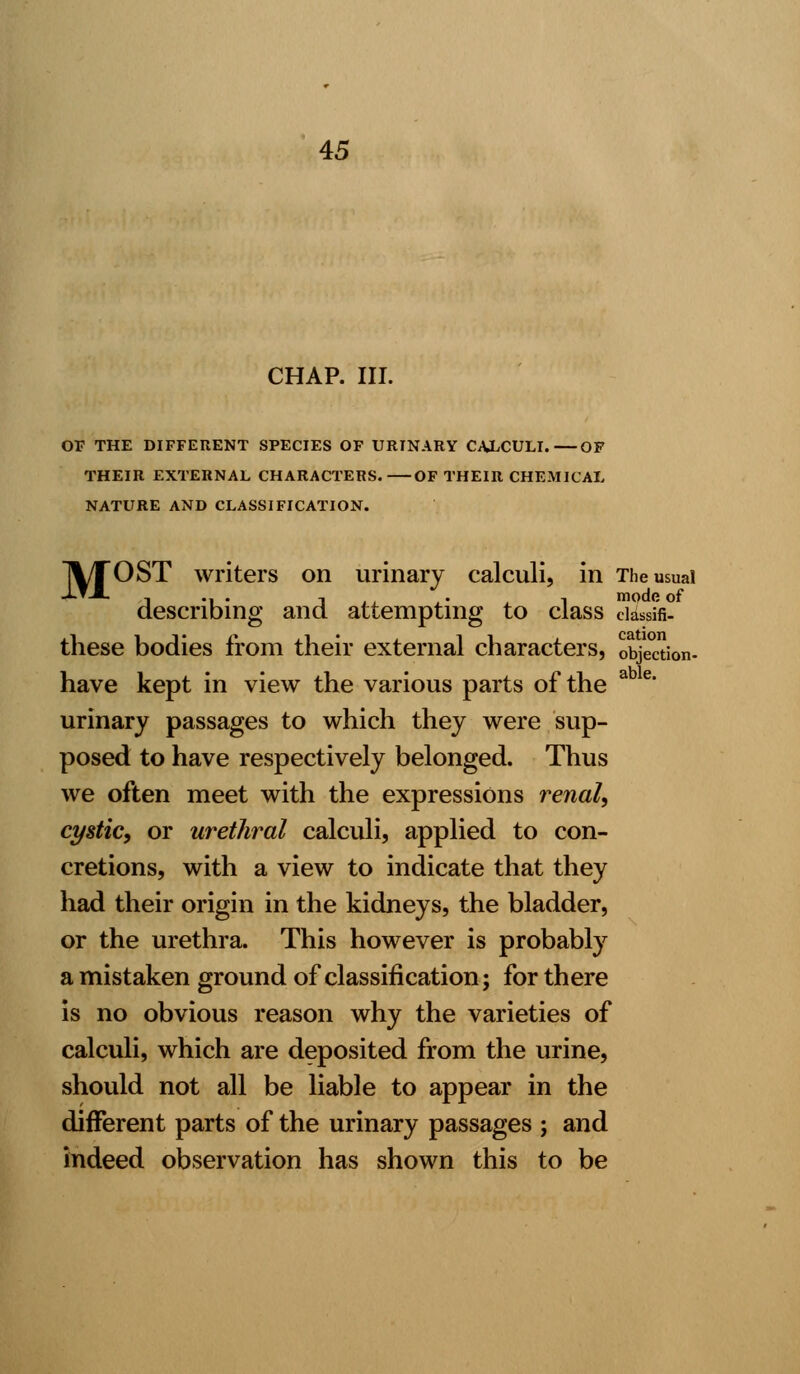 CHAP. III. OF THE DIFFERENT SPECIES OF URINARY CALCULI.—OF THEIR EXTERNAL CHARACTERS. OF THEIR CHEMICAL NATURE AND CLASSIFICATION. 1%/TOST writers on urinary calculi, in The usual describing and attempting to class ciassifi- these bodies from their external characters, objSon- have kept in view the various parts of the a e* urinary passages to which they were sup- posed to have respectively belonged. Thus we often meet with the expressions renal, cystic, or urethral calculi, applied to con- cretions, with a view to indicate that they had their origin in the kidneys, the bladder, or the urethra. This however is probably a mistaken ground of classification; for there is no obvious reason why the varieties of calculi, which are deposited from the urine, should not all be liable to appear in the different parts of the urinary passages ; and indeed observation has shown this to be